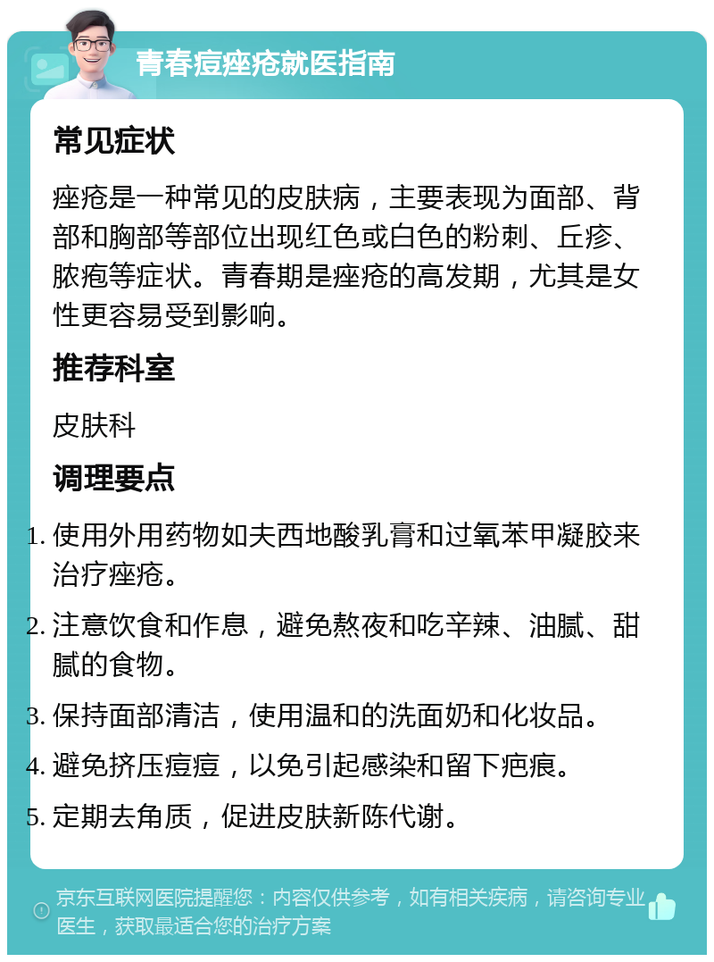 青春痘痤疮就医指南 常见症状 痤疮是一种常见的皮肤病，主要表现为面部、背部和胸部等部位出现红色或白色的粉刺、丘疹、脓疱等症状。青春期是痤疮的高发期，尤其是女性更容易受到影响。 推荐科室 皮肤科 调理要点 使用外用药物如夫西地酸乳膏和过氧苯甲凝胶来治疗痤疮。 注意饮食和作息，避免熬夜和吃辛辣、油腻、甜腻的食物。 保持面部清洁，使用温和的洗面奶和化妆品。 避免挤压痘痘，以免引起感染和留下疤痕。 定期去角质，促进皮肤新陈代谢。