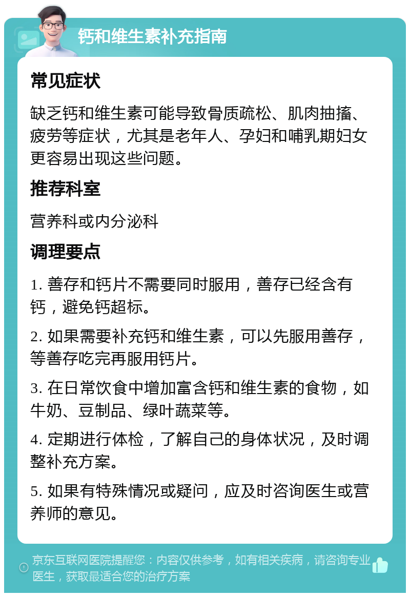 钙和维生素补充指南 常见症状 缺乏钙和维生素可能导致骨质疏松、肌肉抽搐、疲劳等症状，尤其是老年人、孕妇和哺乳期妇女更容易出现这些问题。 推荐科室 营养科或内分泌科 调理要点 1. 善存和钙片不需要同时服用，善存已经含有钙，避免钙超标。 2. 如果需要补充钙和维生素，可以先服用善存，等善存吃完再服用钙片。 3. 在日常饮食中增加富含钙和维生素的食物，如牛奶、豆制品、绿叶蔬菜等。 4. 定期进行体检，了解自己的身体状况，及时调整补充方案。 5. 如果有特殊情况或疑问，应及时咨询医生或营养师的意见。