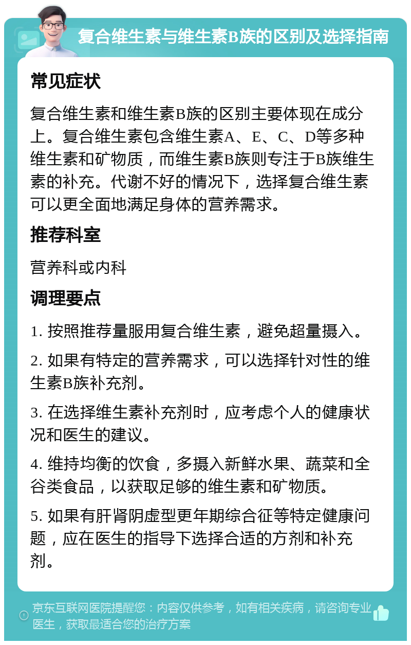 复合维生素与维生素B族的区别及选择指南 常见症状 复合维生素和维生素B族的区别主要体现在成分上。复合维生素包含维生素A、E、C、D等多种维生素和矿物质，而维生素B族则专注于B族维生素的补充。代谢不好的情况下，选择复合维生素可以更全面地满足身体的营养需求。 推荐科室 营养科或内科 调理要点 1. 按照推荐量服用复合维生素，避免超量摄入。 2. 如果有特定的营养需求，可以选择针对性的维生素B族补充剂。 3. 在选择维生素补充剂时，应考虑个人的健康状况和医生的建议。 4. 维持均衡的饮食，多摄入新鲜水果、蔬菜和全谷类食品，以获取足够的维生素和矿物质。 5. 如果有肝肾阴虚型更年期综合征等特定健康问题，应在医生的指导下选择合适的方剂和补充剂。