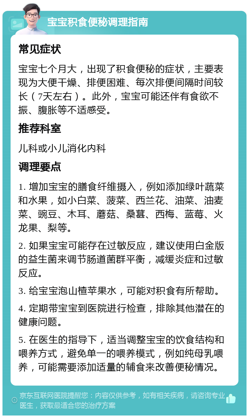 宝宝积食便秘调理指南 常见症状 宝宝七个月大，出现了积食便秘的症状，主要表现为大便干燥、排便困难、每次排便间隔时间较长（7天左右）。此外，宝宝可能还伴有食欲不振、腹胀等不适感受。 推荐科室 儿科或小儿消化内科 调理要点 1. 增加宝宝的膳食纤维摄入，例如添加绿叶蔬菜和水果，如小白菜、菠菜、西兰花、油菜、油麦菜、豌豆、木耳、蘑菇、桑葚、西梅、蓝莓、火龙果、梨等。 2. 如果宝宝可能存在过敏反应，建议使用白金版的益生菌来调节肠道菌群平衡，减缓炎症和过敏反应。 3. 给宝宝泡山楂苹果水，可能对积食有所帮助。 4. 定期带宝宝到医院进行检查，排除其他潜在的健康问题。 5. 在医生的指导下，适当调整宝宝的饮食结构和喂养方式，避免单一的喂养模式，例如纯母乳喂养，可能需要添加适量的辅食来改善便秘情况。