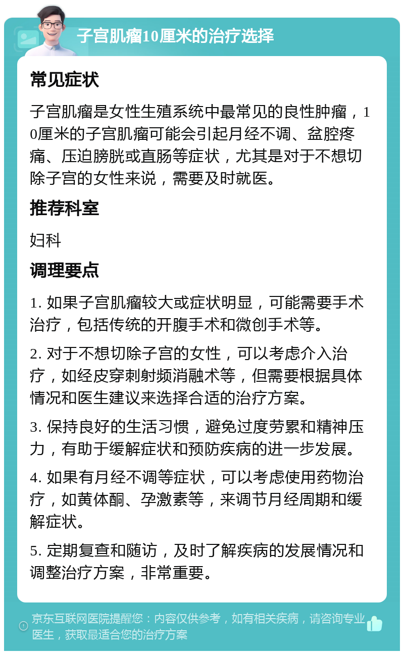 子宫肌瘤10厘米的治疗选择 常见症状 子宫肌瘤是女性生殖系统中最常见的良性肿瘤，10厘米的子宫肌瘤可能会引起月经不调、盆腔疼痛、压迫膀胱或直肠等症状，尤其是对于不想切除子宫的女性来说，需要及时就医。 推荐科室 妇科 调理要点 1. 如果子宫肌瘤较大或症状明显，可能需要手术治疗，包括传统的开腹手术和微创手术等。 2. 对于不想切除子宫的女性，可以考虑介入治疗，如经皮穿刺射频消融术等，但需要根据具体情况和医生建议来选择合适的治疗方案。 3. 保持良好的生活习惯，避免过度劳累和精神压力，有助于缓解症状和预防疾病的进一步发展。 4. 如果有月经不调等症状，可以考虑使用药物治疗，如黄体酮、孕激素等，来调节月经周期和缓解症状。 5. 定期复查和随访，及时了解疾病的发展情况和调整治疗方案，非常重要。