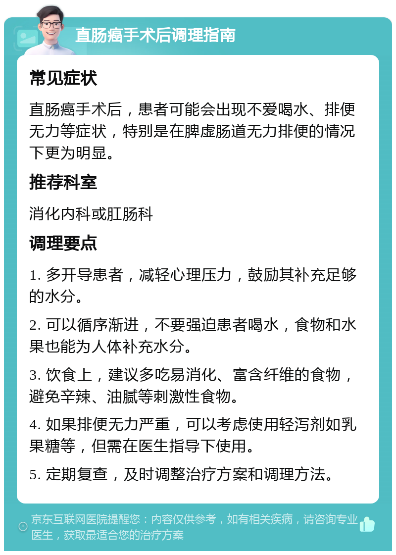 直肠癌手术后调理指南 常见症状 直肠癌手术后，患者可能会出现不爱喝水、排便无力等症状，特别是在脾虚肠道无力排便的情况下更为明显。 推荐科室 消化内科或肛肠科 调理要点 1. 多开导患者，减轻心理压力，鼓励其补充足够的水分。 2. 可以循序渐进，不要强迫患者喝水，食物和水果也能为人体补充水分。 3. 饮食上，建议多吃易消化、富含纤维的食物，避免辛辣、油腻等刺激性食物。 4. 如果排便无力严重，可以考虑使用轻泻剂如乳果糖等，但需在医生指导下使用。 5. 定期复查，及时调整治疗方案和调理方法。