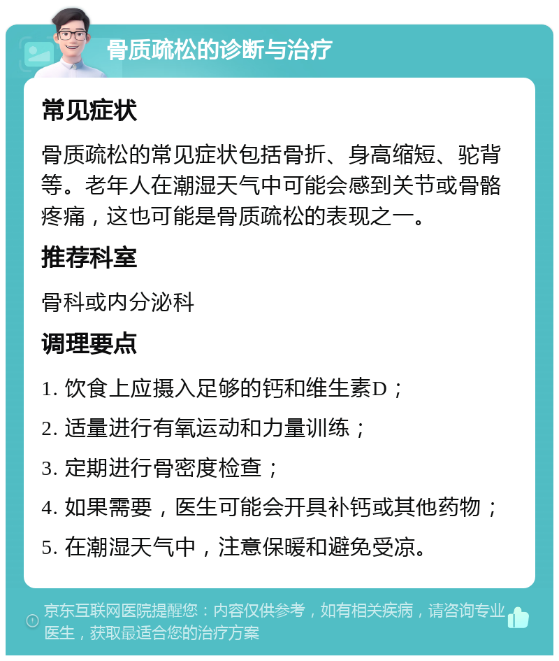 骨质疏松的诊断与治疗 常见症状 骨质疏松的常见症状包括骨折、身高缩短、驼背等。老年人在潮湿天气中可能会感到关节或骨骼疼痛，这也可能是骨质疏松的表现之一。 推荐科室 骨科或内分泌科 调理要点 1. 饮食上应摄入足够的钙和维生素D； 2. 适量进行有氧运动和力量训练； 3. 定期进行骨密度检查； 4. 如果需要，医生可能会开具补钙或其他药物； 5. 在潮湿天气中，注意保暖和避免受凉。