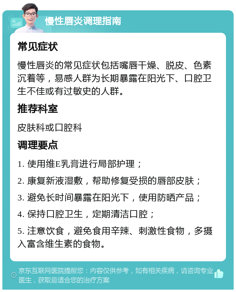 慢性唇炎调理指南 常见症状 慢性唇炎的常见症状包括嘴唇干燥、脱皮、色素沉着等，易感人群为长期暴露在阳光下、口腔卫生不佳或有过敏史的人群。 推荐科室 皮肤科或口腔科 调理要点 1. 使用维E乳膏进行局部护理； 2. 康复新液湿敷，帮助修复受损的唇部皮肤； 3. 避免长时间暴露在阳光下，使用防晒产品； 4. 保持口腔卫生，定期清洁口腔； 5. 注意饮食，避免食用辛辣、刺激性食物，多摄入富含维生素的食物。