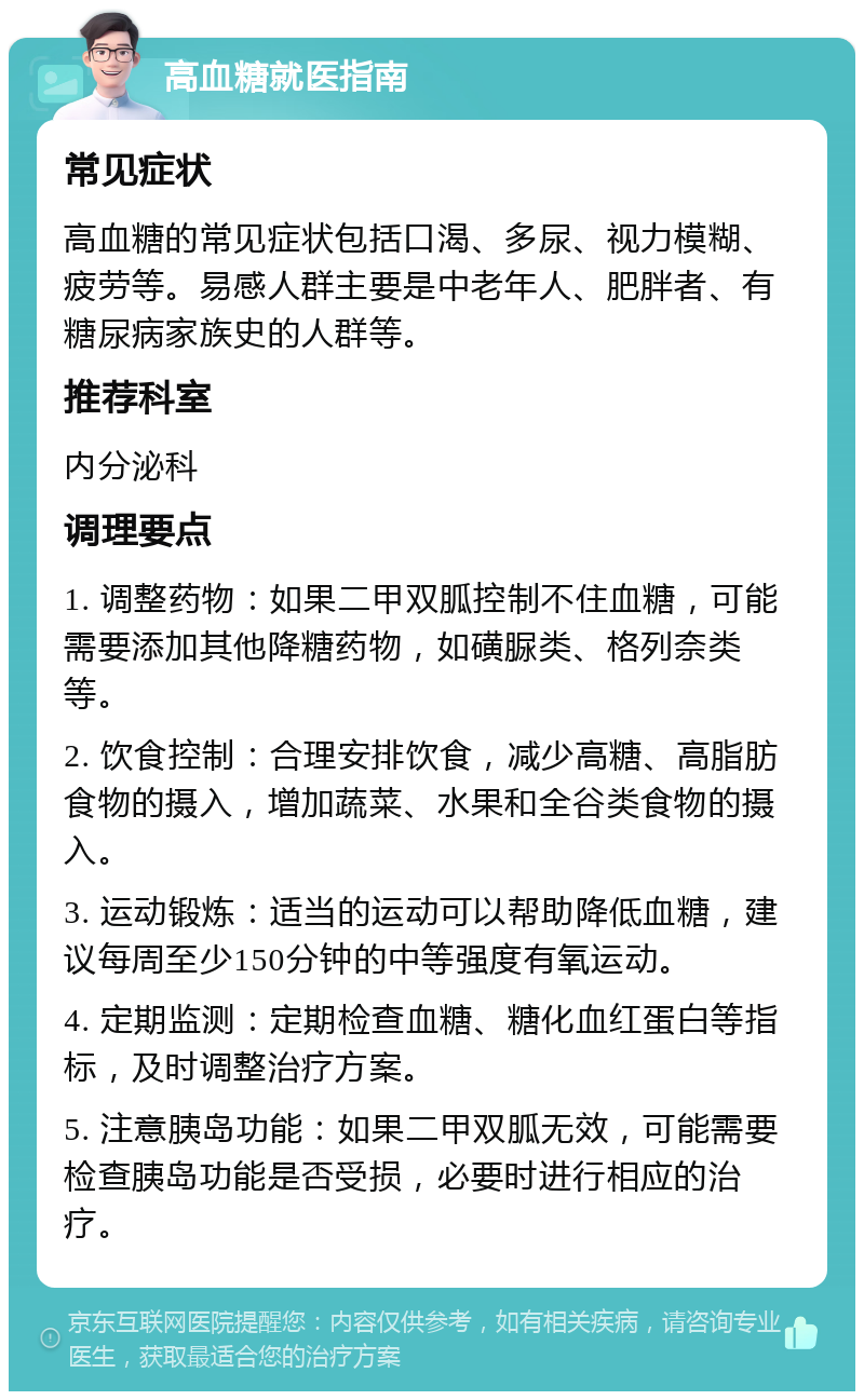 高血糖就医指南 常见症状 高血糖的常见症状包括口渴、多尿、视力模糊、疲劳等。易感人群主要是中老年人、肥胖者、有糖尿病家族史的人群等。 推荐科室 内分泌科 调理要点 1. 调整药物：如果二甲双胍控制不住血糖，可能需要添加其他降糖药物，如磺脲类、格列奈类等。 2. 饮食控制：合理安排饮食，减少高糖、高脂肪食物的摄入，增加蔬菜、水果和全谷类食物的摄入。 3. 运动锻炼：适当的运动可以帮助降低血糖，建议每周至少150分钟的中等强度有氧运动。 4. 定期监测：定期检查血糖、糖化血红蛋白等指标，及时调整治疗方案。 5. 注意胰岛功能：如果二甲双胍无效，可能需要检查胰岛功能是否受损，必要时进行相应的治疗。