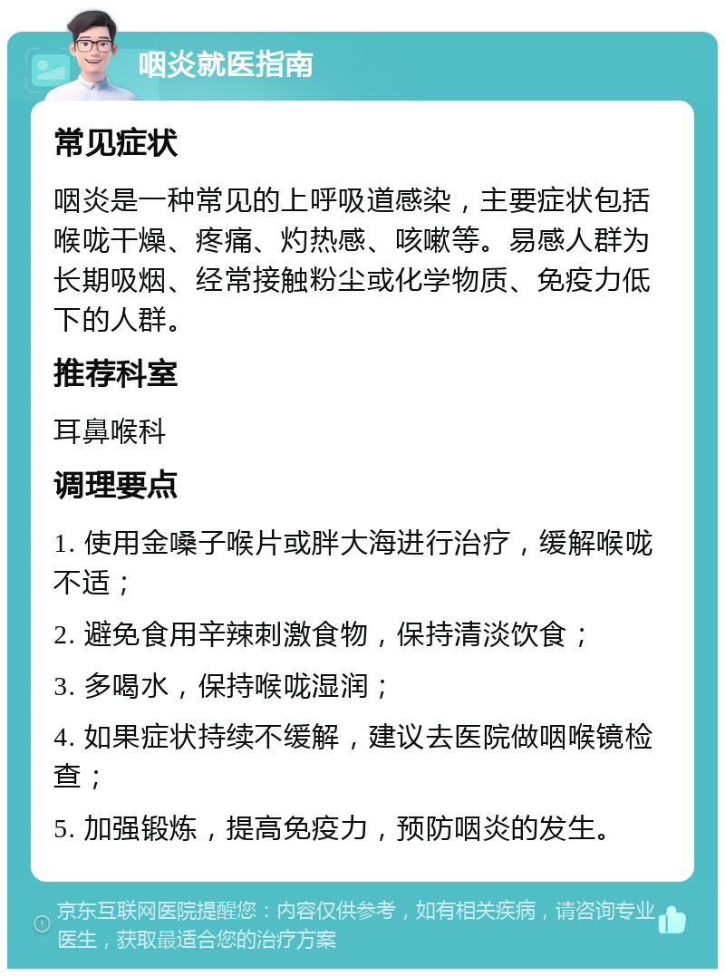 咽炎就医指南 常见症状 咽炎是一种常见的上呼吸道感染，主要症状包括喉咙干燥、疼痛、灼热感、咳嗽等。易感人群为长期吸烟、经常接触粉尘或化学物质、免疫力低下的人群。 推荐科室 耳鼻喉科 调理要点 1. 使用金嗓子喉片或胖大海进行治疗，缓解喉咙不适； 2. 避免食用辛辣刺激食物，保持清淡饮食； 3. 多喝水，保持喉咙湿润； 4. 如果症状持续不缓解，建议去医院做咽喉镜检查； 5. 加强锻炼，提高免疫力，预防咽炎的发生。