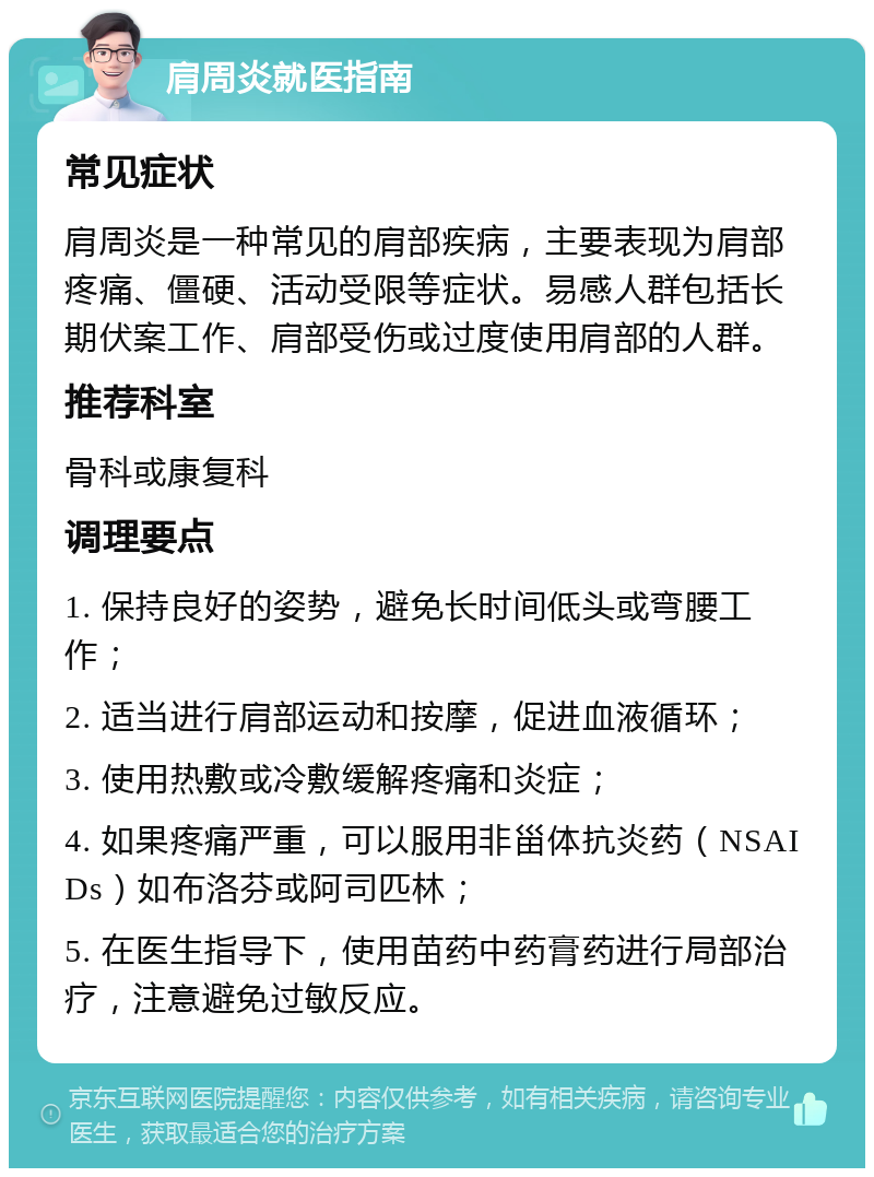 肩周炎就医指南 常见症状 肩周炎是一种常见的肩部疾病，主要表现为肩部疼痛、僵硬、活动受限等症状。易感人群包括长期伏案工作、肩部受伤或过度使用肩部的人群。 推荐科室 骨科或康复科 调理要点 1. 保持良好的姿势，避免长时间低头或弯腰工作； 2. 适当进行肩部运动和按摩，促进血液循环； 3. 使用热敷或冷敷缓解疼痛和炎症； 4. 如果疼痛严重，可以服用非甾体抗炎药（NSAIDs）如布洛芬或阿司匹林； 5. 在医生指导下，使用苗药中药膏药进行局部治疗，注意避免过敏反应。