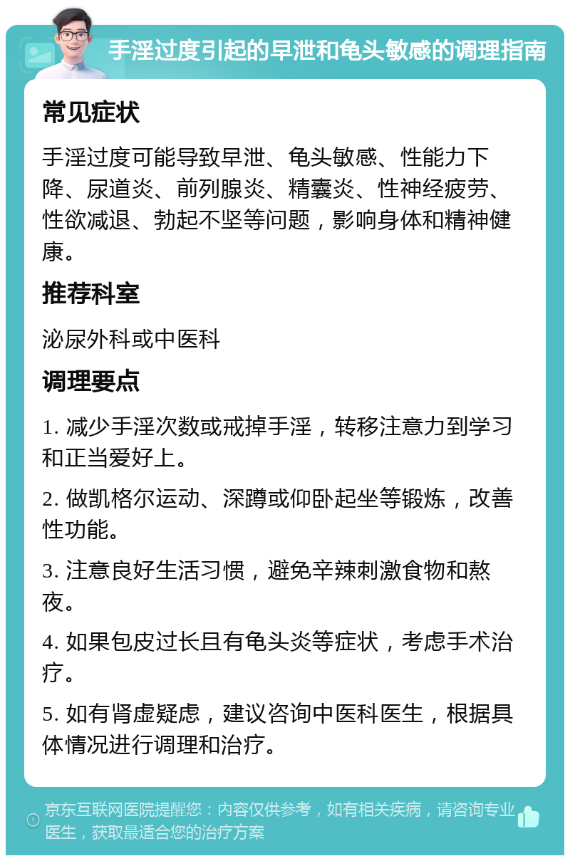 手淫过度引起的早泄和龟头敏感的调理指南 常见症状 手淫过度可能导致早泄、龟头敏感、性能力下降、尿道炎、前列腺炎、精囊炎、性神经疲劳、性欲减退、勃起不坚等问题，影响身体和精神健康。 推荐科室 泌尿外科或中医科 调理要点 1. 减少手淫次数或戒掉手淫，转移注意力到学习和正当爱好上。 2. 做凯格尔运动、深蹲或仰卧起坐等锻炼，改善性功能。 3. 注意良好生活习惯，避免辛辣刺激食物和熬夜。 4. 如果包皮过长且有龟头炎等症状，考虑手术治疗。 5. 如有肾虚疑虑，建议咨询中医科医生，根据具体情况进行调理和治疗。