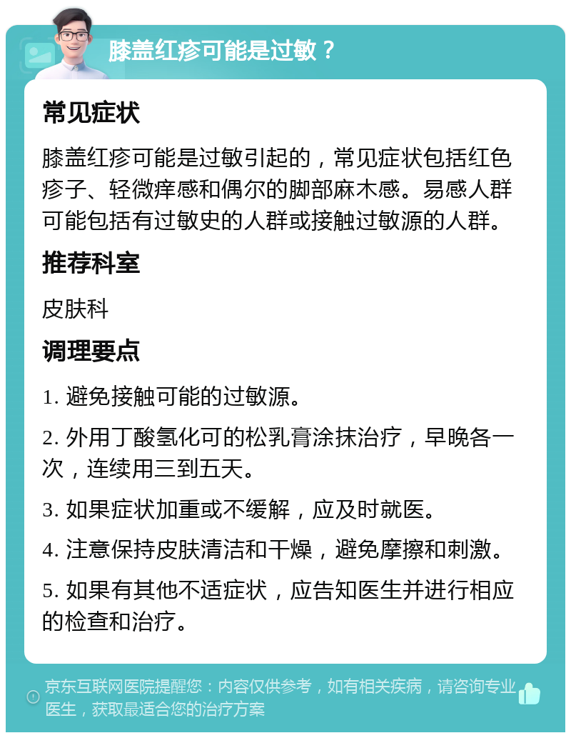 膝盖红疹可能是过敏？ 常见症状 膝盖红疹可能是过敏引起的，常见症状包括红色疹子、轻微痒感和偶尔的脚部麻木感。易感人群可能包括有过敏史的人群或接触过敏源的人群。 推荐科室 皮肤科 调理要点 1. 避免接触可能的过敏源。 2. 外用丁酸氢化可的松乳膏涂抹治疗，早晚各一次，连续用三到五天。 3. 如果症状加重或不缓解，应及时就医。 4. 注意保持皮肤清洁和干燥，避免摩擦和刺激。 5. 如果有其他不适症状，应告知医生并进行相应的检查和治疗。