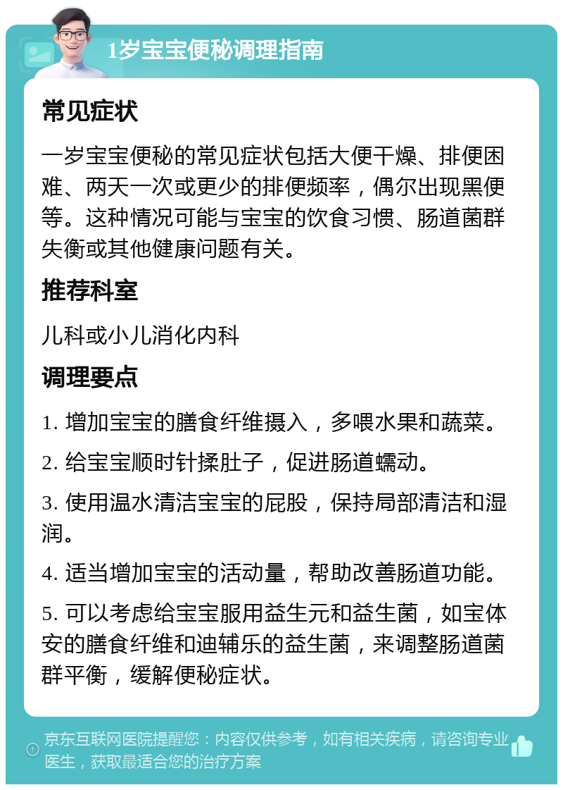 1岁宝宝便秘调理指南 常见症状 一岁宝宝便秘的常见症状包括大便干燥、排便困难、两天一次或更少的排便频率，偶尔出现黑便等。这种情况可能与宝宝的饮食习惯、肠道菌群失衡或其他健康问题有关。 推荐科室 儿科或小儿消化内科 调理要点 1. 增加宝宝的膳食纤维摄入，多喂水果和蔬菜。 2. 给宝宝顺时针揉肚子，促进肠道蠕动。 3. 使用温水清洁宝宝的屁股，保持局部清洁和湿润。 4. 适当增加宝宝的活动量，帮助改善肠道功能。 5. 可以考虑给宝宝服用益生元和益生菌，如宝体安的膳食纤维和迪辅乐的益生菌，来调整肠道菌群平衡，缓解便秘症状。