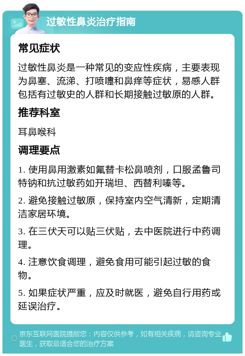 过敏性鼻炎治疗指南 常见症状 过敏性鼻炎是一种常见的变应性疾病，主要表现为鼻塞、流涕、打喷嚏和鼻痒等症状，易感人群包括有过敏史的人群和长期接触过敏原的人群。 推荐科室 耳鼻喉科 调理要点 1. 使用鼻用激素如氟替卡松鼻喷剂，口服孟鲁司特钠和抗过敏药如开瑞坦、西替利嗪等。 2. 避免接触过敏原，保持室内空气清新，定期清洁家居环境。 3. 在三伏天可以贴三伏贴，去中医院进行中药调理。 4. 注意饮食调理，避免食用可能引起过敏的食物。 5. 如果症状严重，应及时就医，避免自行用药或延误治疗。