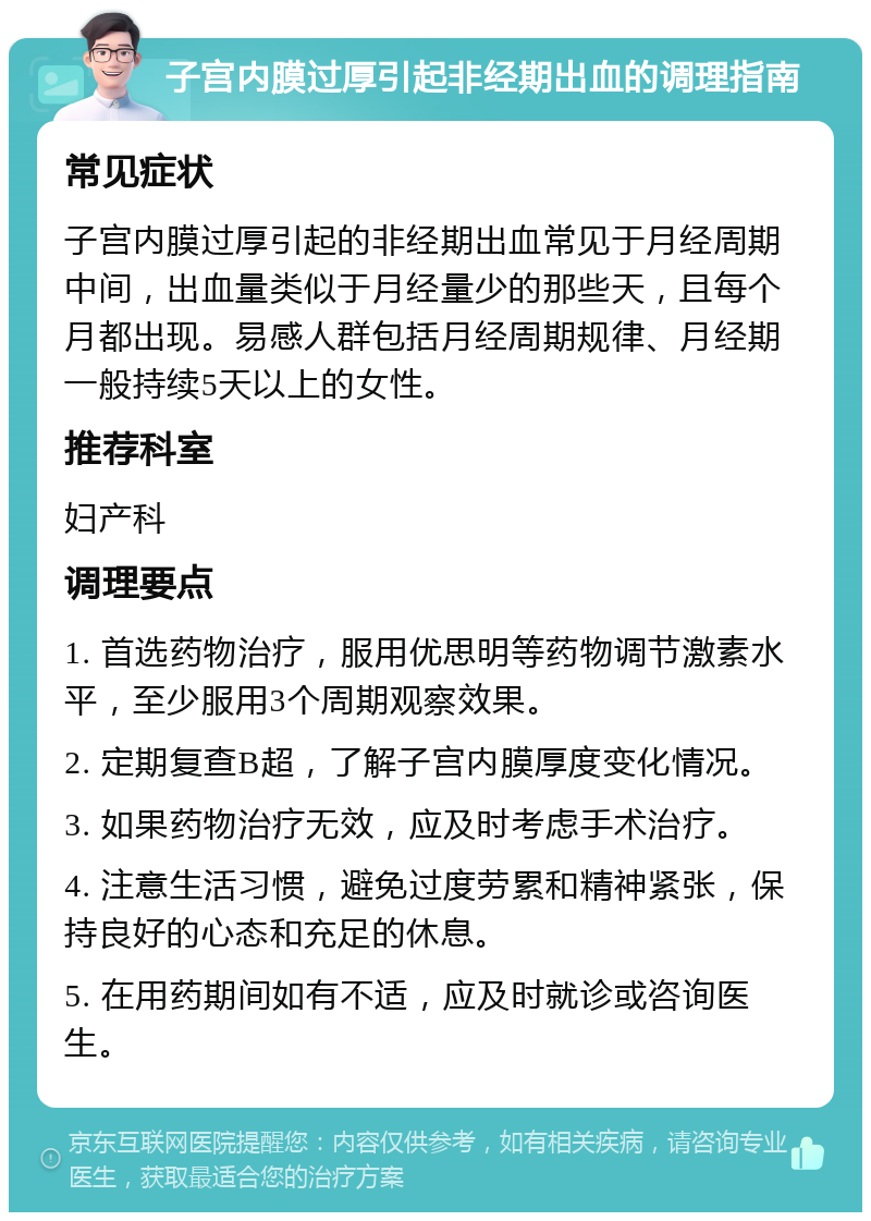 子宫内膜过厚引起非经期出血的调理指南 常见症状 子宫内膜过厚引起的非经期出血常见于月经周期中间，出血量类似于月经量少的那些天，且每个月都出现。易感人群包括月经周期规律、月经期一般持续5天以上的女性。 推荐科室 妇产科 调理要点 1. 首选药物治疗，服用优思明等药物调节激素水平，至少服用3个周期观察效果。 2. 定期复查B超，了解子宫内膜厚度变化情况。 3. 如果药物治疗无效，应及时考虑手术治疗。 4. 注意生活习惯，避免过度劳累和精神紧张，保持良好的心态和充足的休息。 5. 在用药期间如有不适，应及时就诊或咨询医生。