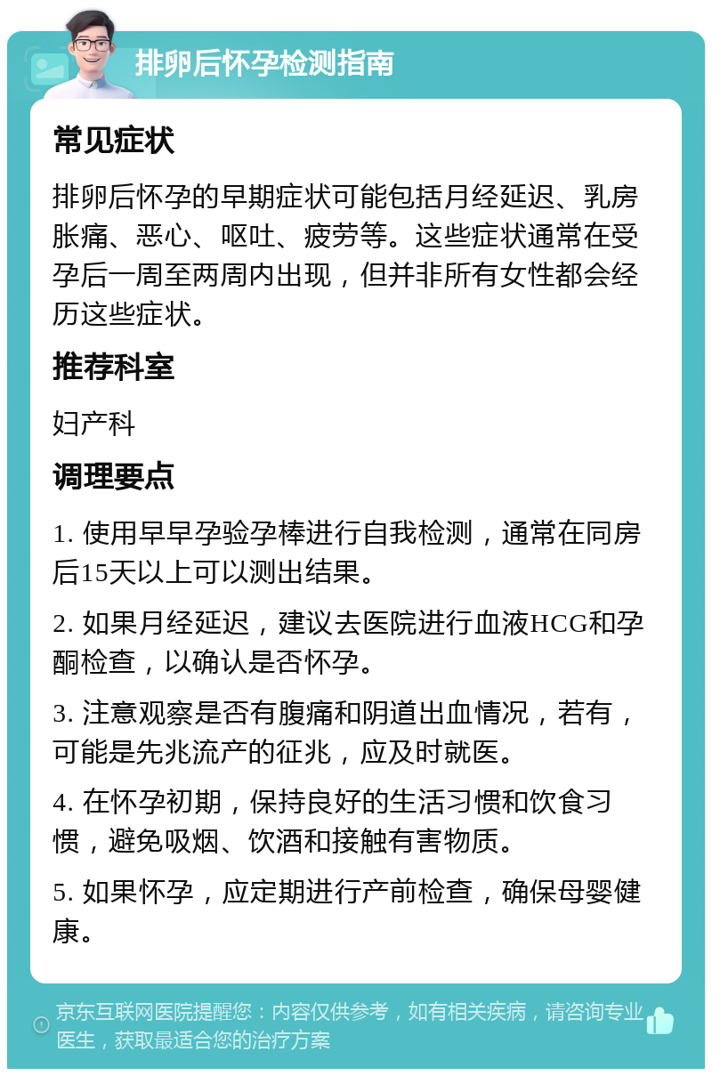 排卵后怀孕检测指南 常见症状 排卵后怀孕的早期症状可能包括月经延迟、乳房胀痛、恶心、呕吐、疲劳等。这些症状通常在受孕后一周至两周内出现，但并非所有女性都会经历这些症状。 推荐科室 妇产科 调理要点 1. 使用早早孕验孕棒进行自我检测，通常在同房后15天以上可以测出结果。 2. 如果月经延迟，建议去医院进行血液HCG和孕酮检查，以确认是否怀孕。 3. 注意观察是否有腹痛和阴道出血情况，若有，可能是先兆流产的征兆，应及时就医。 4. 在怀孕初期，保持良好的生活习惯和饮食习惯，避免吸烟、饮酒和接触有害物质。 5. 如果怀孕，应定期进行产前检查，确保母婴健康。