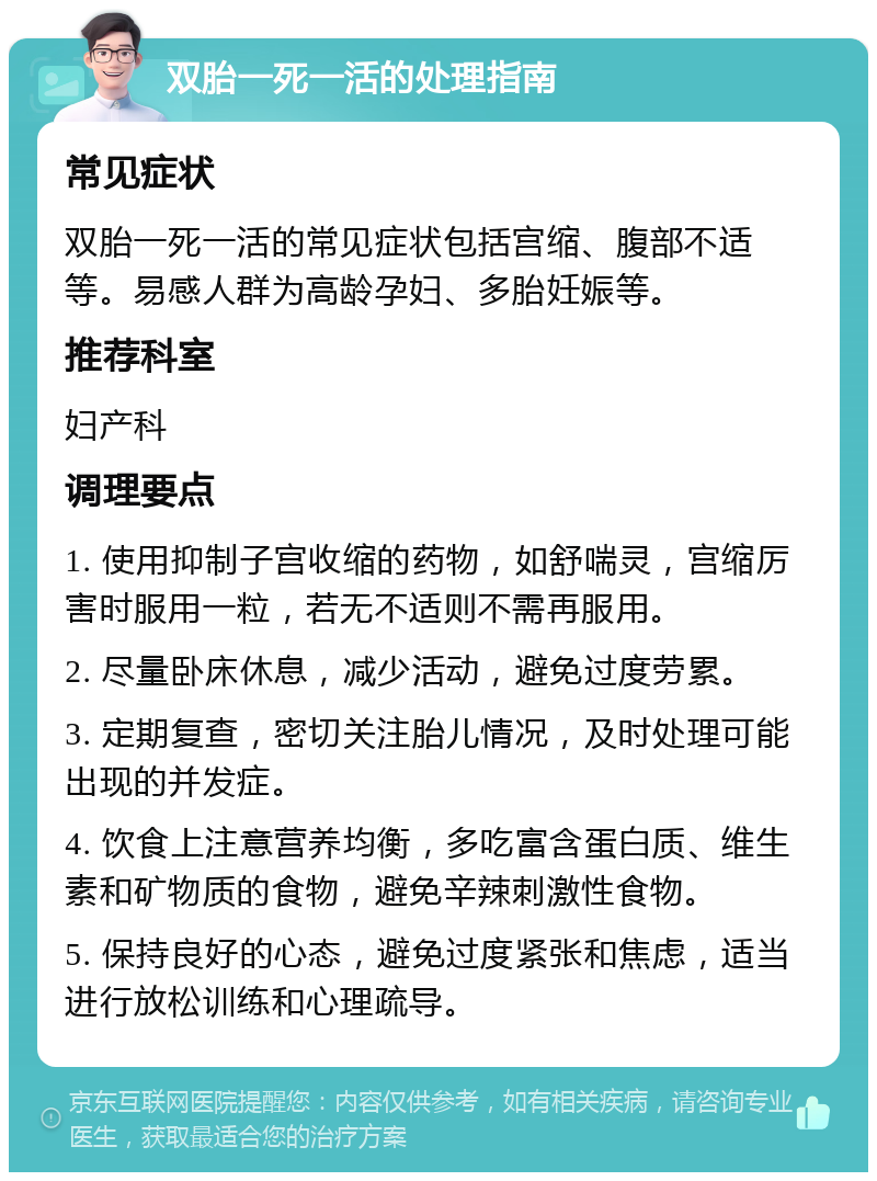 双胎一死一活的处理指南 常见症状 双胎一死一活的常见症状包括宫缩、腹部不适等。易感人群为高龄孕妇、多胎妊娠等。 推荐科室 妇产科 调理要点 1. 使用抑制子宫收缩的药物，如舒喘灵，宫缩厉害时服用一粒，若无不适则不需再服用。 2. 尽量卧床休息，减少活动，避免过度劳累。 3. 定期复查，密切关注胎儿情况，及时处理可能出现的并发症。 4. 饮食上注意营养均衡，多吃富含蛋白质、维生素和矿物质的食物，避免辛辣刺激性食物。 5. 保持良好的心态，避免过度紧张和焦虑，适当进行放松训练和心理疏导。