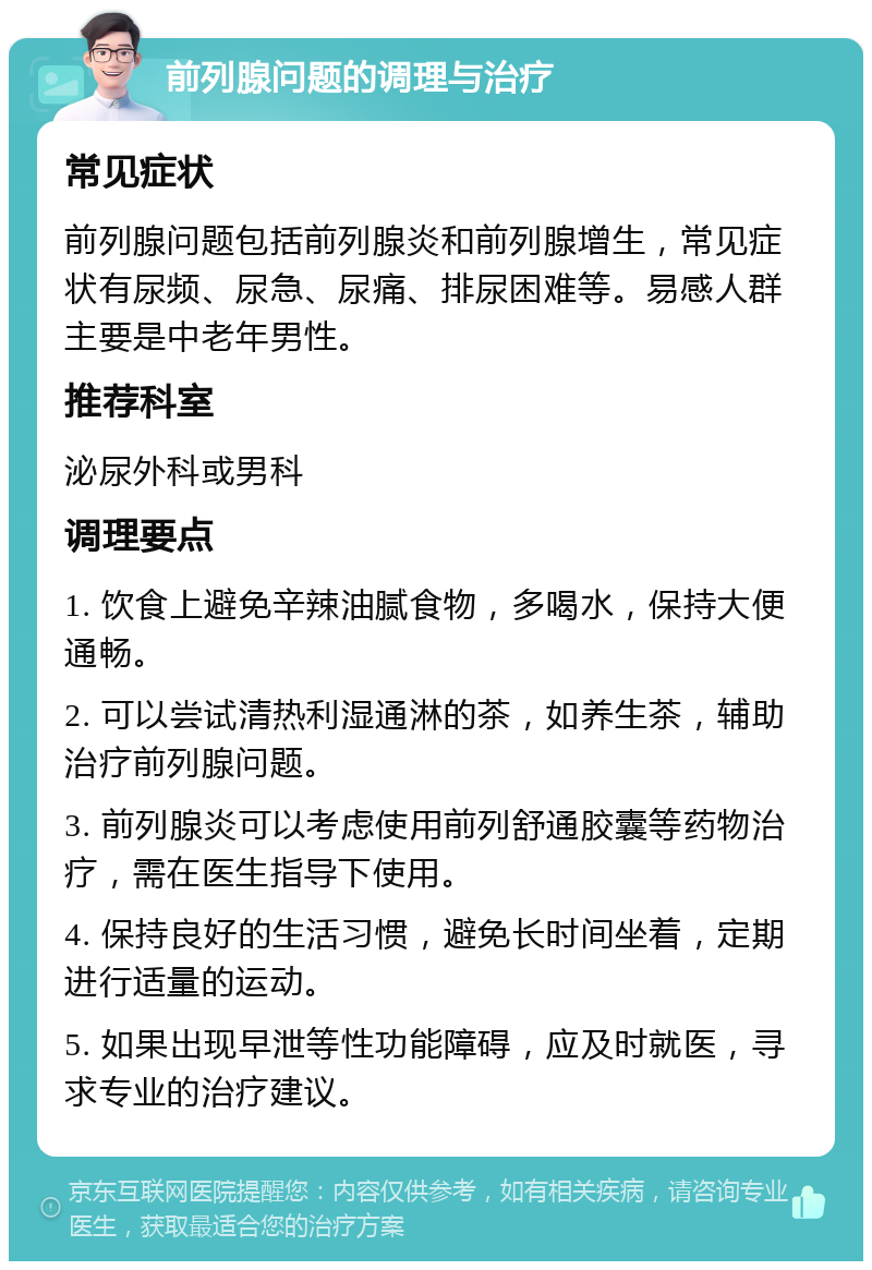 前列腺问题的调理与治疗 常见症状 前列腺问题包括前列腺炎和前列腺增生，常见症状有尿频、尿急、尿痛、排尿困难等。易感人群主要是中老年男性。 推荐科室 泌尿外科或男科 调理要点 1. 饮食上避免辛辣油腻食物，多喝水，保持大便通畅。 2. 可以尝试清热利湿通淋的茶，如养生茶，辅助治疗前列腺问题。 3. 前列腺炎可以考虑使用前列舒通胶囊等药物治疗，需在医生指导下使用。 4. 保持良好的生活习惯，避免长时间坐着，定期进行适量的运动。 5. 如果出现早泄等性功能障碍，应及时就医，寻求专业的治疗建议。