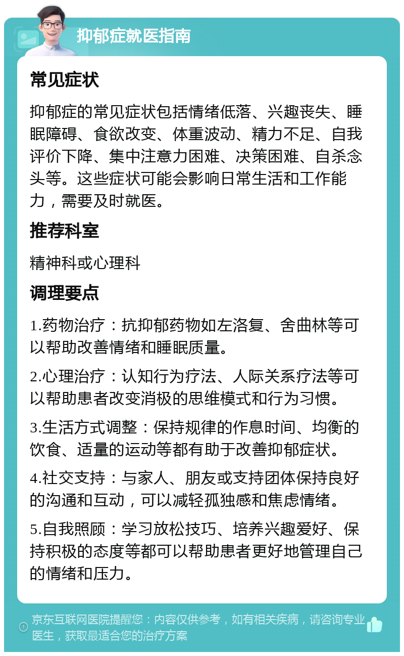 抑郁症就医指南 常见症状 抑郁症的常见症状包括情绪低落、兴趣丧失、睡眠障碍、食欲改变、体重波动、精力不足、自我评价下降、集中注意力困难、决策困难、自杀念头等。这些症状可能会影响日常生活和工作能力，需要及时就医。 推荐科室 精神科或心理科 调理要点 1.药物治疗：抗抑郁药物如左洛复、舍曲林等可以帮助改善情绪和睡眠质量。 2.心理治疗：认知行为疗法、人际关系疗法等可以帮助患者改变消极的思维模式和行为习惯。 3.生活方式调整：保持规律的作息时间、均衡的饮食、适量的运动等都有助于改善抑郁症状。 4.社交支持：与家人、朋友或支持团体保持良好的沟通和互动，可以减轻孤独感和焦虑情绪。 5.自我照顾：学习放松技巧、培养兴趣爱好、保持积极的态度等都可以帮助患者更好地管理自己的情绪和压力。