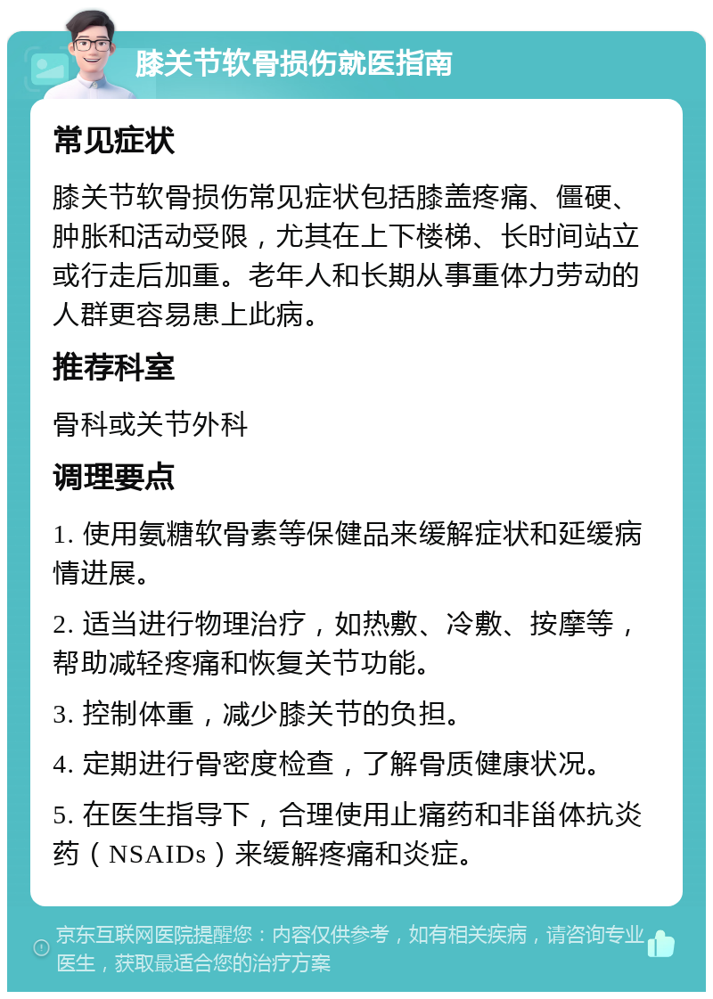 膝关节软骨损伤就医指南 常见症状 膝关节软骨损伤常见症状包括膝盖疼痛、僵硬、肿胀和活动受限，尤其在上下楼梯、长时间站立或行走后加重。老年人和长期从事重体力劳动的人群更容易患上此病。 推荐科室 骨科或关节外科 调理要点 1. 使用氨糖软骨素等保健品来缓解症状和延缓病情进展。 2. 适当进行物理治疗，如热敷、冷敷、按摩等，帮助减轻疼痛和恢复关节功能。 3. 控制体重，减少膝关节的负担。 4. 定期进行骨密度检查，了解骨质健康状况。 5. 在医生指导下，合理使用止痛药和非甾体抗炎药（NSAIDs）来缓解疼痛和炎症。