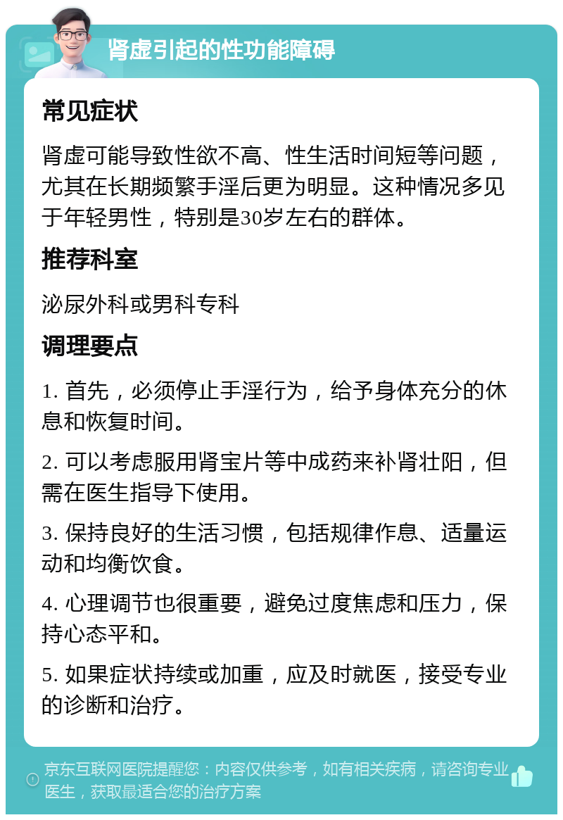 肾虚引起的性功能障碍 常见症状 肾虚可能导致性欲不高、性生活时间短等问题，尤其在长期频繁手淫后更为明显。这种情况多见于年轻男性，特别是30岁左右的群体。 推荐科室 泌尿外科或男科专科 调理要点 1. 首先，必须停止手淫行为，给予身体充分的休息和恢复时间。 2. 可以考虑服用肾宝片等中成药来补肾壮阳，但需在医生指导下使用。 3. 保持良好的生活习惯，包括规律作息、适量运动和均衡饮食。 4. 心理调节也很重要，避免过度焦虑和压力，保持心态平和。 5. 如果症状持续或加重，应及时就医，接受专业的诊断和治疗。