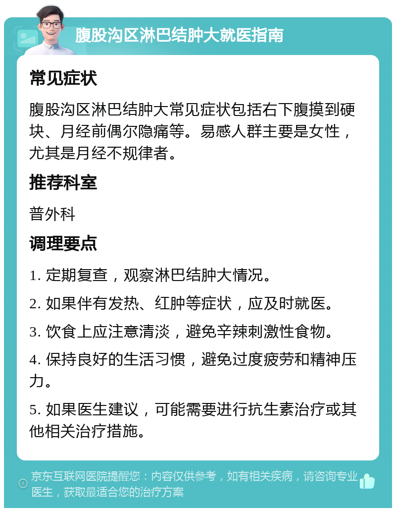 腹股沟区淋巴结肿大就医指南 常见症状 腹股沟区淋巴结肿大常见症状包括右下腹摸到硬块、月经前偶尔隐痛等。易感人群主要是女性，尤其是月经不规律者。 推荐科室 普外科 调理要点 1. 定期复查，观察淋巴结肿大情况。 2. 如果伴有发热、红肿等症状，应及时就医。 3. 饮食上应注意清淡，避免辛辣刺激性食物。 4. 保持良好的生活习惯，避免过度疲劳和精神压力。 5. 如果医生建议，可能需要进行抗生素治疗或其他相关治疗措施。