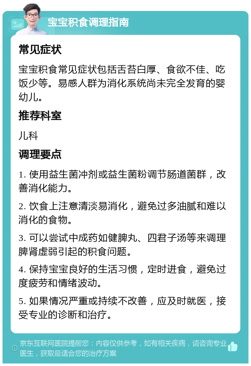 宝宝积食调理指南 常见症状 宝宝积食常见症状包括舌苔白厚、食欲不佳、吃饭少等。易感人群为消化系统尚未完全发育的婴幼儿。 推荐科室 儿科 调理要点 1. 使用益生菌冲剂或益生菌粉调节肠道菌群，改善消化能力。 2. 饮食上注意清淡易消化，避免过多油腻和难以消化的食物。 3. 可以尝试中成药如健脾丸、四君子汤等来调理脾肾虚弱引起的积食问题。 4. 保持宝宝良好的生活习惯，定时进食，避免过度疲劳和情绪波动。 5. 如果情况严重或持续不改善，应及时就医，接受专业的诊断和治疗。