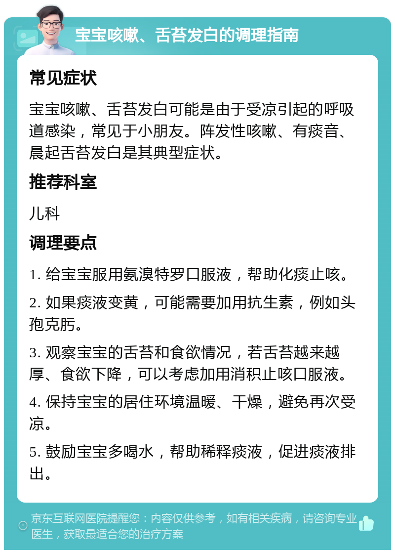 宝宝咳嗽、舌苔发白的调理指南 常见症状 宝宝咳嗽、舌苔发白可能是由于受凉引起的呼吸道感染，常见于小朋友。阵发性咳嗽、有痰音、晨起舌苔发白是其典型症状。 推荐科室 儿科 调理要点 1. 给宝宝服用氨溴特罗口服液，帮助化痰止咳。 2. 如果痰液变黄，可能需要加用抗生素，例如头孢克肟。 3. 观察宝宝的舌苔和食欲情况，若舌苔越来越厚、食欲下降，可以考虑加用消积止咳口服液。 4. 保持宝宝的居住环境温暖、干燥，避免再次受凉。 5. 鼓励宝宝多喝水，帮助稀释痰液，促进痰液排出。