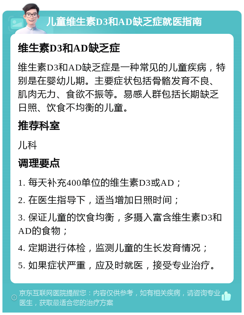 儿童维生素D3和AD缺乏症就医指南 维生素D3和AD缺乏症 维生素D3和AD缺乏症是一种常见的儿童疾病，特别是在婴幼儿期。主要症状包括骨骼发育不良、肌肉无力、食欲不振等。易感人群包括长期缺乏日照、饮食不均衡的儿童。 推荐科室 儿科 调理要点 1. 每天补充400单位的维生素D3或AD； 2. 在医生指导下，适当增加日照时间； 3. 保证儿童的饮食均衡，多摄入富含维生素D3和AD的食物； 4. 定期进行体检，监测儿童的生长发育情况； 5. 如果症状严重，应及时就医，接受专业治疗。