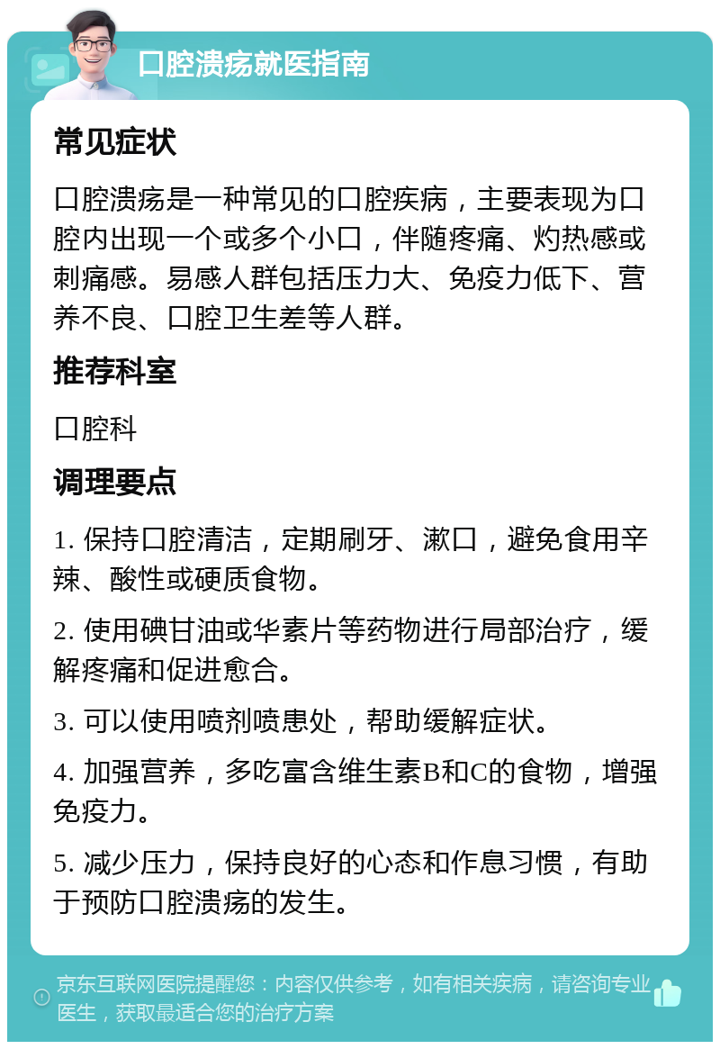 口腔溃疡就医指南 常见症状 口腔溃疡是一种常见的口腔疾病，主要表现为口腔内出现一个或多个小口，伴随疼痛、灼热感或刺痛感。易感人群包括压力大、免疫力低下、营养不良、口腔卫生差等人群。 推荐科室 口腔科 调理要点 1. 保持口腔清洁，定期刷牙、漱口，避免食用辛辣、酸性或硬质食物。 2. 使用碘甘油或华素片等药物进行局部治疗，缓解疼痛和促进愈合。 3. 可以使用喷剂喷患处，帮助缓解症状。 4. 加强营养，多吃富含维生素B和C的食物，增强免疫力。 5. 减少压力，保持良好的心态和作息习惯，有助于预防口腔溃疡的发生。