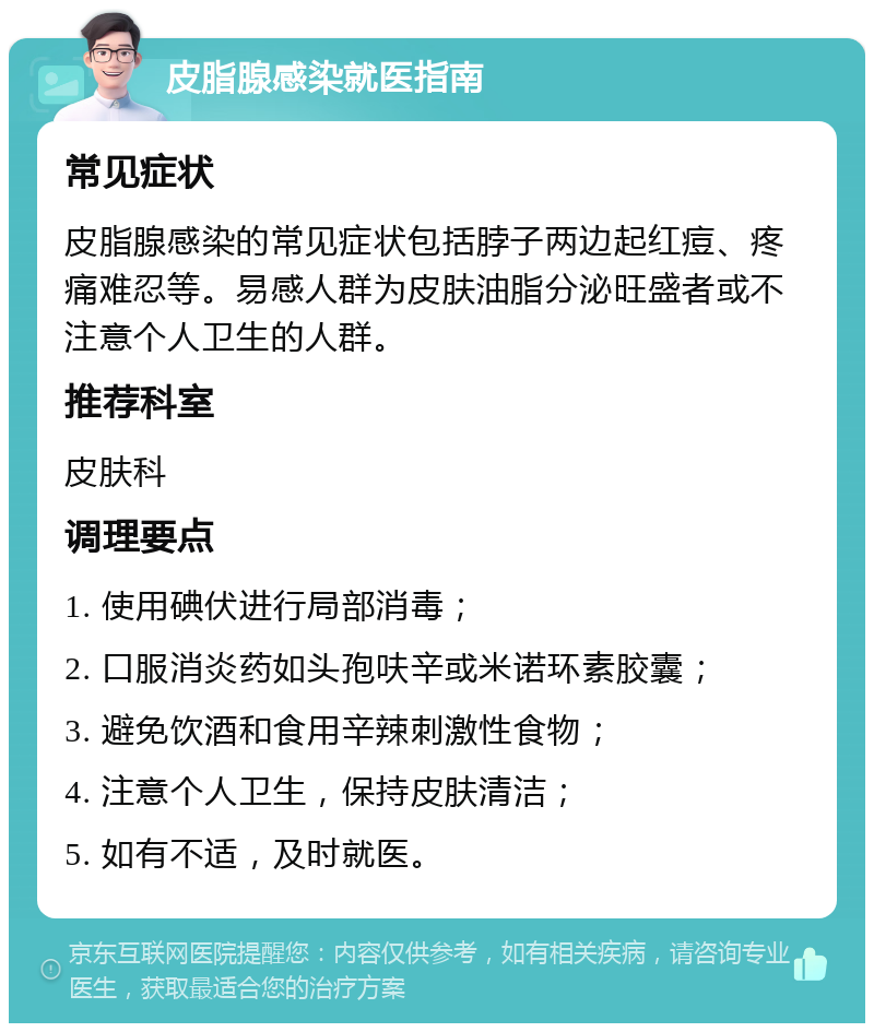 皮脂腺感染就医指南 常见症状 皮脂腺感染的常见症状包括脖子两边起红痘、疼痛难忍等。易感人群为皮肤油脂分泌旺盛者或不注意个人卫生的人群。 推荐科室 皮肤科 调理要点 1. 使用碘伏进行局部消毒； 2. 口服消炎药如头孢呋辛或米诺环素胶囊； 3. 避免饮酒和食用辛辣刺激性食物； 4. 注意个人卫生，保持皮肤清洁； 5. 如有不适，及时就医。