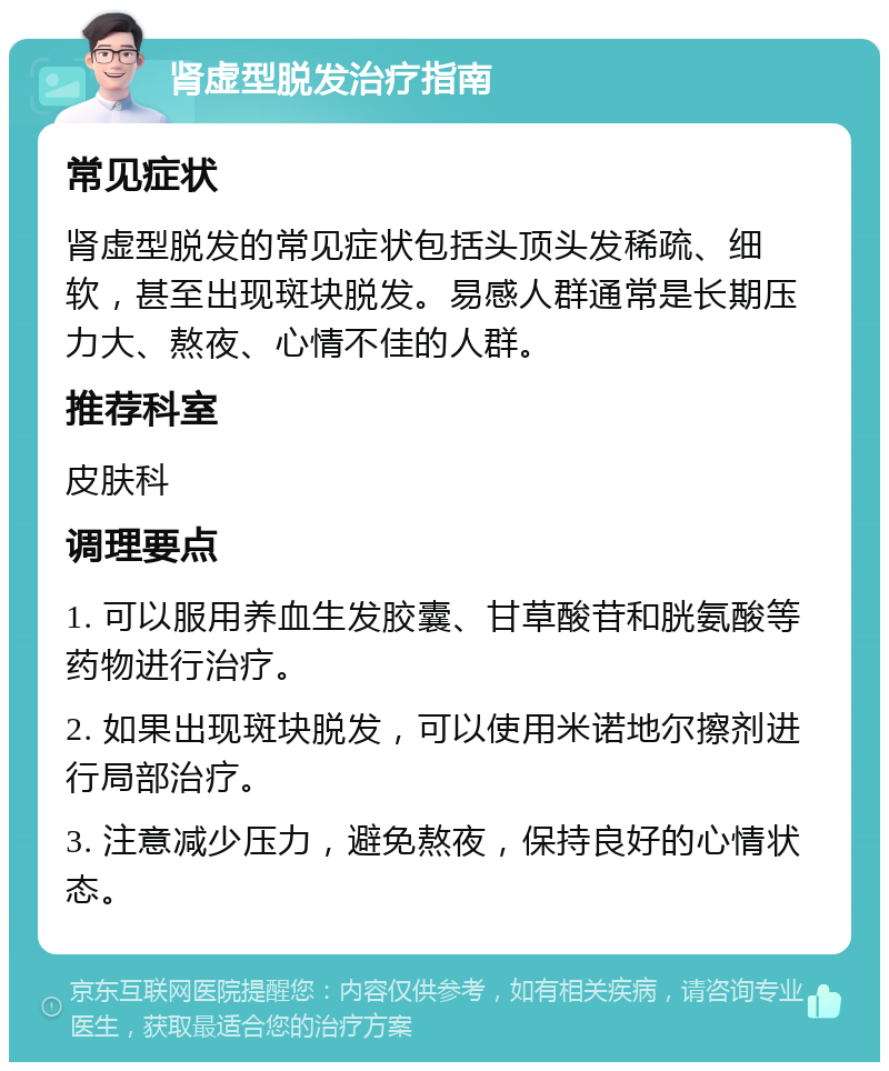 肾虚型脱发治疗指南 常见症状 肾虚型脱发的常见症状包括头顶头发稀疏、细软，甚至出现斑块脱发。易感人群通常是长期压力大、熬夜、心情不佳的人群。 推荐科室 皮肤科 调理要点 1. 可以服用养血生发胶囊、甘草酸苷和胱氨酸等药物进行治疗。 2. 如果出现斑块脱发，可以使用米诺地尔擦剂进行局部治疗。 3. 注意减少压力，避免熬夜，保持良好的心情状态。