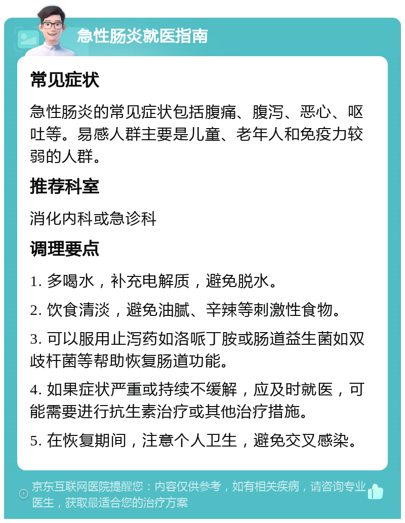 急性肠炎就医指南 常见症状 急性肠炎的常见症状包括腹痛、腹泻、恶心、呕吐等。易感人群主要是儿童、老年人和免疫力较弱的人群。 推荐科室 消化内科或急诊科 调理要点 1. 多喝水，补充电解质，避免脱水。 2. 饮食清淡，避免油腻、辛辣等刺激性食物。 3. 可以服用止泻药如洛哌丁胺或肠道益生菌如双歧杆菌等帮助恢复肠道功能。 4. 如果症状严重或持续不缓解，应及时就医，可能需要进行抗生素治疗或其他治疗措施。 5. 在恢复期间，注意个人卫生，避免交叉感染。