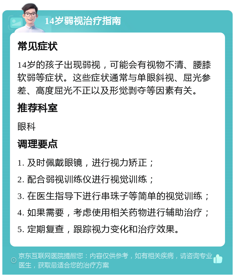 14岁弱视治疗指南 常见症状 14岁的孩子出现弱视，可能会有视物不清、腰膝软弱等症状。这些症状通常与单眼斜视、屈光参差、高度屈光不正以及形觉剥夺等因素有关。 推荐科室 眼科 调理要点 1. 及时佩戴眼镜，进行视力矫正； 2. 配合弱视训练仪进行视觉训练； 3. 在医生指导下进行串珠子等简单的视觉训练； 4. 如果需要，考虑使用相关药物进行辅助治疗； 5. 定期复查，跟踪视力变化和治疗效果。