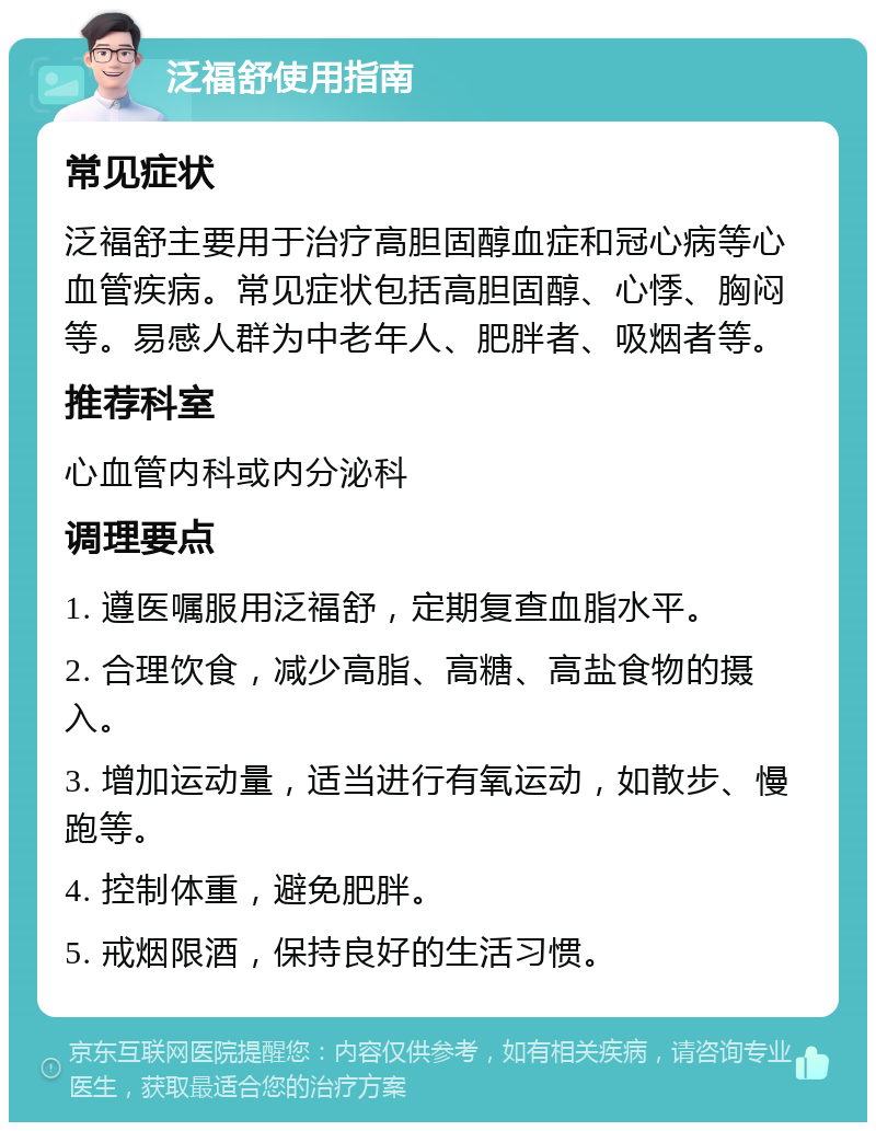 泛福舒使用指南 常见症状 泛福舒主要用于治疗高胆固醇血症和冠心病等心血管疾病。常见症状包括高胆固醇、心悸、胸闷等。易感人群为中老年人、肥胖者、吸烟者等。 推荐科室 心血管内科或内分泌科 调理要点 1. 遵医嘱服用泛福舒，定期复查血脂水平。 2. 合理饮食，减少高脂、高糖、高盐食物的摄入。 3. 增加运动量，适当进行有氧运动，如散步、慢跑等。 4. 控制体重，避免肥胖。 5. 戒烟限酒，保持良好的生活习惯。