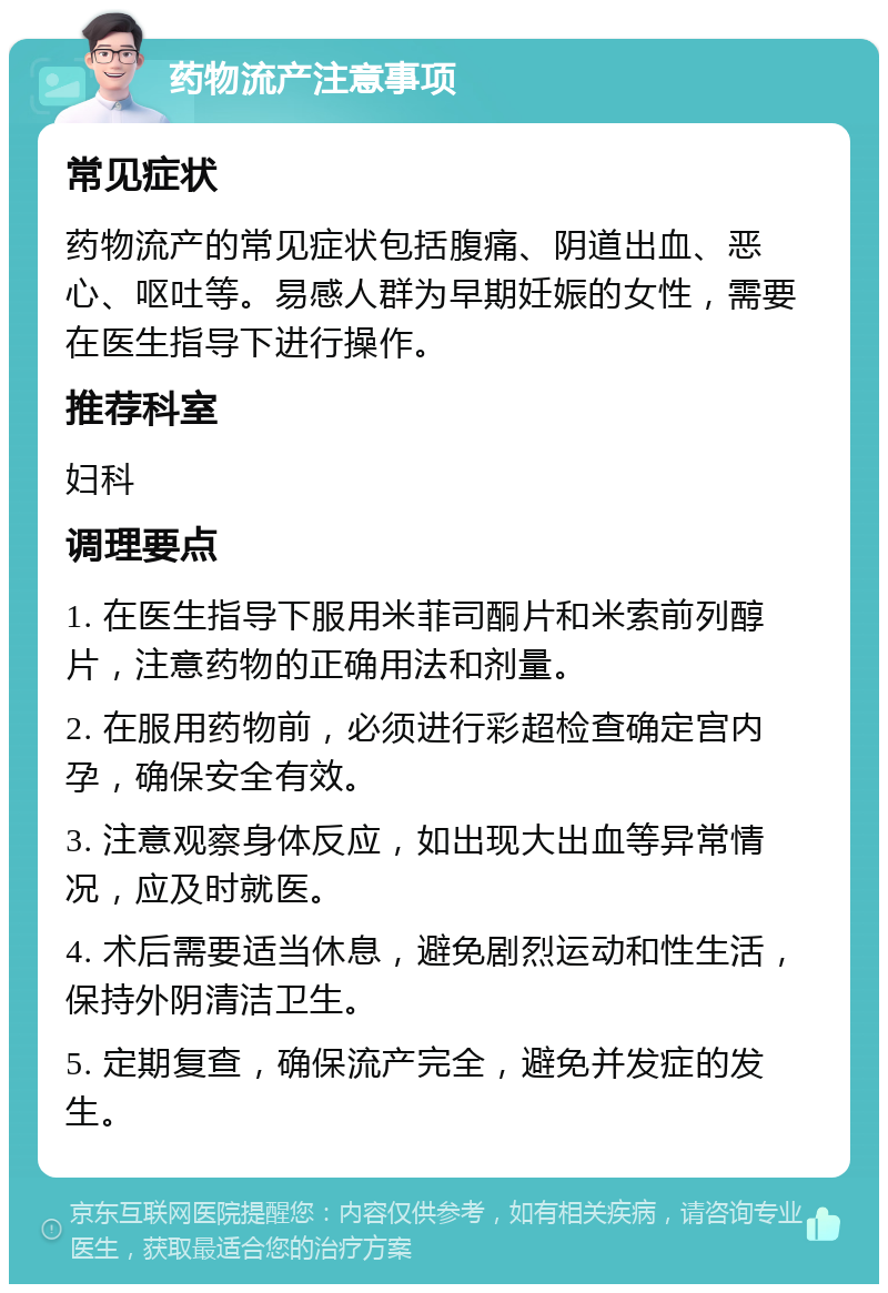 药物流产注意事项 常见症状 药物流产的常见症状包括腹痛、阴道出血、恶心、呕吐等。易感人群为早期妊娠的女性，需要在医生指导下进行操作。 推荐科室 妇科 调理要点 1. 在医生指导下服用米菲司酮片和米索前列醇片，注意药物的正确用法和剂量。 2. 在服用药物前，必须进行彩超检查确定宫内孕，确保安全有效。 3. 注意观察身体反应，如出现大出血等异常情况，应及时就医。 4. 术后需要适当休息，避免剧烈运动和性生活，保持外阴清洁卫生。 5. 定期复查，确保流产完全，避免并发症的发生。