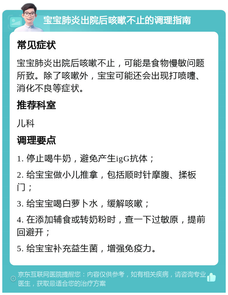 宝宝肺炎出院后咳嗽不止的调理指南 常见症状 宝宝肺炎出院后咳嗽不止，可能是食物慢敏问题所致。除了咳嗽外，宝宝可能还会出现打喷嚏、消化不良等症状。 推荐科室 儿科 调理要点 1. 停止喝牛奶，避免产生igG抗体； 2. 给宝宝做小儿推拿，包括顺时针摩腹、揉板门； 3. 给宝宝喝白萝卜水，缓解咳嗽； 4. 在添加辅食或转奶粉时，查一下过敏原，提前回避开； 5. 给宝宝补充益生菌，增强免疫力。