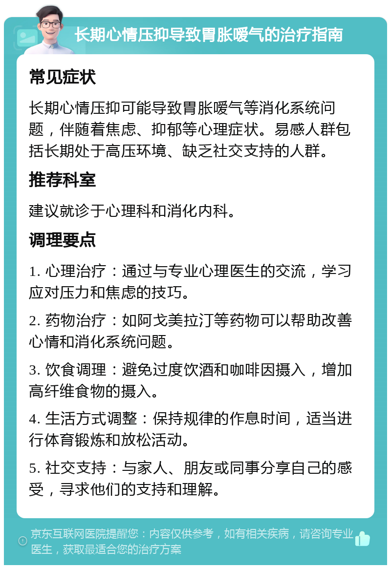 长期心情压抑导致胃胀嗳气的治疗指南 常见症状 长期心情压抑可能导致胃胀嗳气等消化系统问题，伴随着焦虑、抑郁等心理症状。易感人群包括长期处于高压环境、缺乏社交支持的人群。 推荐科室 建议就诊于心理科和消化内科。 调理要点 1. 心理治疗：通过与专业心理医生的交流，学习应对压力和焦虑的技巧。 2. 药物治疗：如阿戈美拉汀等药物可以帮助改善心情和消化系统问题。 3. 饮食调理：避免过度饮酒和咖啡因摄入，增加高纤维食物的摄入。 4. 生活方式调整：保持规律的作息时间，适当进行体育锻炼和放松活动。 5. 社交支持：与家人、朋友或同事分享自己的感受，寻求他们的支持和理解。