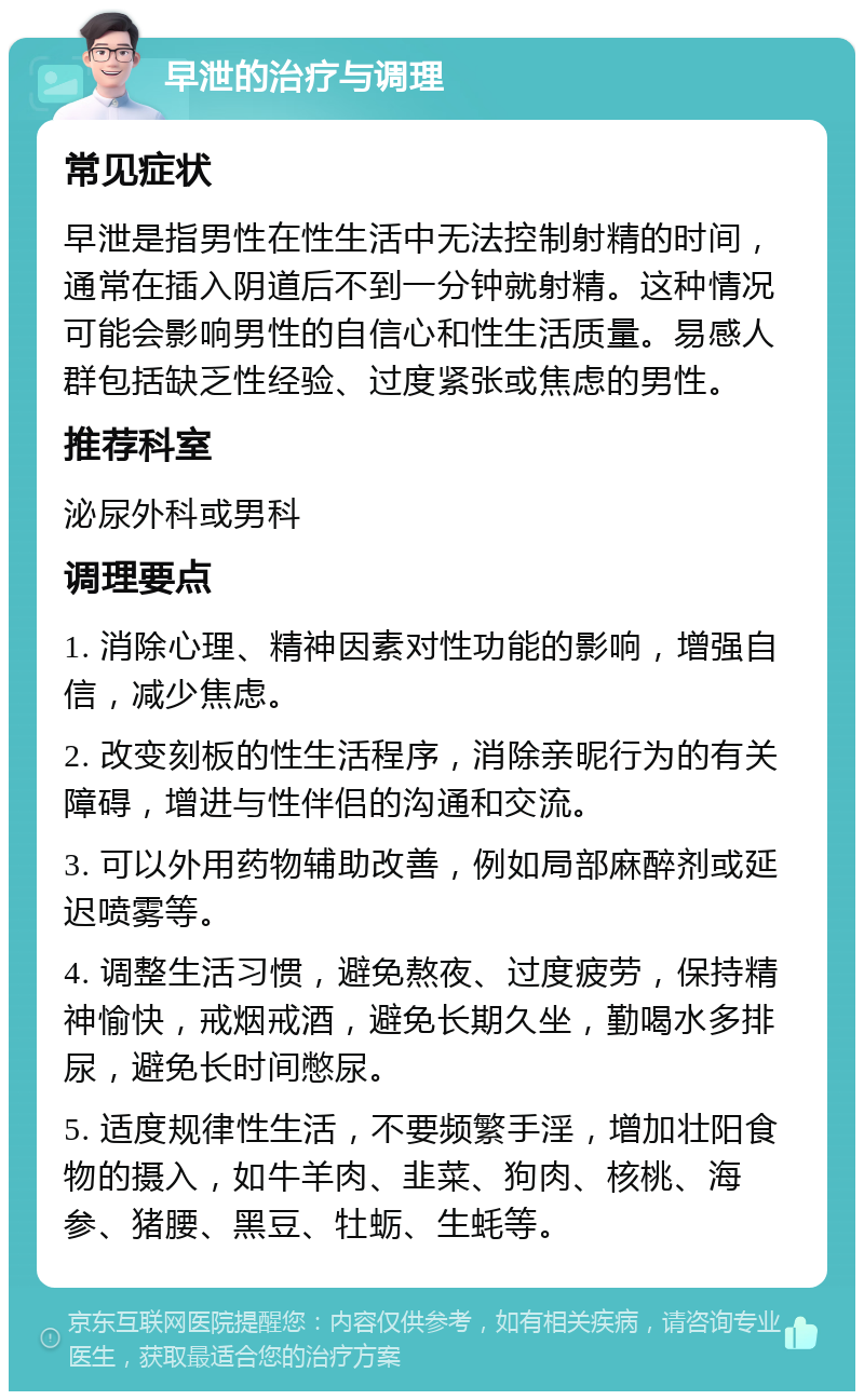 早泄的治疗与调理 常见症状 早泄是指男性在性生活中无法控制射精的时间，通常在插入阴道后不到一分钟就射精。这种情况可能会影响男性的自信心和性生活质量。易感人群包括缺乏性经验、过度紧张或焦虑的男性。 推荐科室 泌尿外科或男科 调理要点 1. 消除心理、精神因素对性功能的影响，增强自信，减少焦虑。 2. 改变刻板的性生活程序，消除亲昵行为的有关障碍，增进与性伴侣的沟通和交流。 3. 可以外用药物辅助改善，例如局部麻醉剂或延迟喷雾等。 4. 调整生活习惯，避免熬夜、过度疲劳，保持精神愉快，戒烟戒酒，避免长期久坐，勤喝水多排尿，避免长时间憋尿。 5. 适度规律性生活，不要频繁手淫，增加壮阳食物的摄入，如牛羊肉、韭菜、狗肉、核桃、海参、猪腰、黑豆、牡蛎、生蚝等。