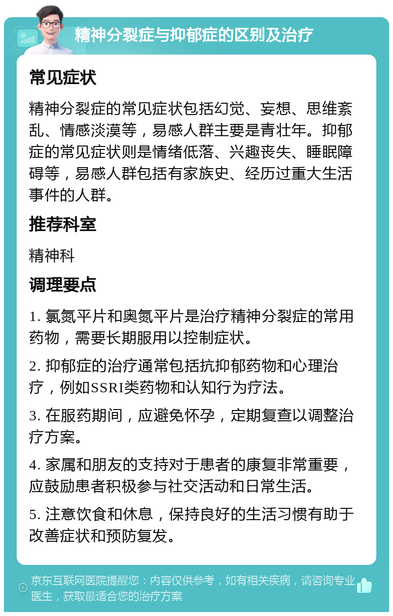 精神分裂症与抑郁症的区别及治疗 常见症状 精神分裂症的常见症状包括幻觉、妄想、思维紊乱、情感淡漠等，易感人群主要是青壮年。抑郁症的常见症状则是情绪低落、兴趣丧失、睡眠障碍等，易感人群包括有家族史、经历过重大生活事件的人群。 推荐科室 精神科 调理要点 1. 氯氮平片和奥氮平片是治疗精神分裂症的常用药物，需要长期服用以控制症状。 2. 抑郁症的治疗通常包括抗抑郁药物和心理治疗，例如SSRI类药物和认知行为疗法。 3. 在服药期间，应避免怀孕，定期复查以调整治疗方案。 4. 家属和朋友的支持对于患者的康复非常重要，应鼓励患者积极参与社交活动和日常生活。 5. 注意饮食和休息，保持良好的生活习惯有助于改善症状和预防复发。