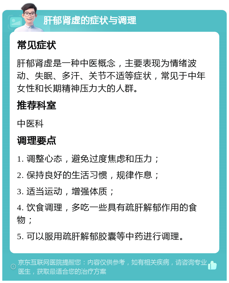 肝郁肾虚的症状与调理 常见症状 肝郁肾虚是一种中医概念，主要表现为情绪波动、失眠、多汗、关节不适等症状，常见于中年女性和长期精神压力大的人群。 推荐科室 中医科 调理要点 1. 调整心态，避免过度焦虑和压力； 2. 保持良好的生活习惯，规律作息； 3. 适当运动，增强体质； 4. 饮食调理，多吃一些具有疏肝解郁作用的食物； 5. 可以服用疏肝解郁胶囊等中药进行调理。