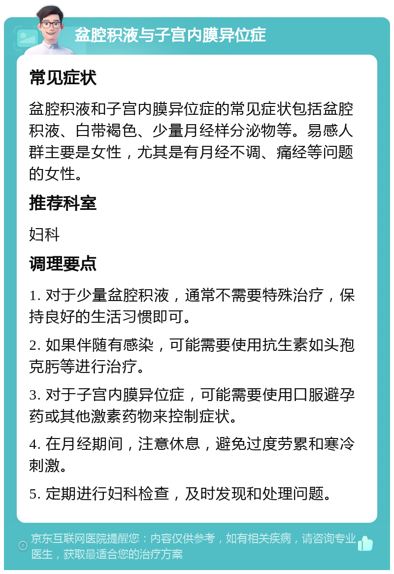 盆腔积液与子宫内膜异位症 常见症状 盆腔积液和子宫内膜异位症的常见症状包括盆腔积液、白带褐色、少量月经样分泌物等。易感人群主要是女性，尤其是有月经不调、痛经等问题的女性。 推荐科室 妇科 调理要点 1. 对于少量盆腔积液，通常不需要特殊治疗，保持良好的生活习惯即可。 2. 如果伴随有感染，可能需要使用抗生素如头孢克肟等进行治疗。 3. 对于子宫内膜异位症，可能需要使用口服避孕药或其他激素药物来控制症状。 4. 在月经期间，注意休息，避免过度劳累和寒冷刺激。 5. 定期进行妇科检查，及时发现和处理问题。