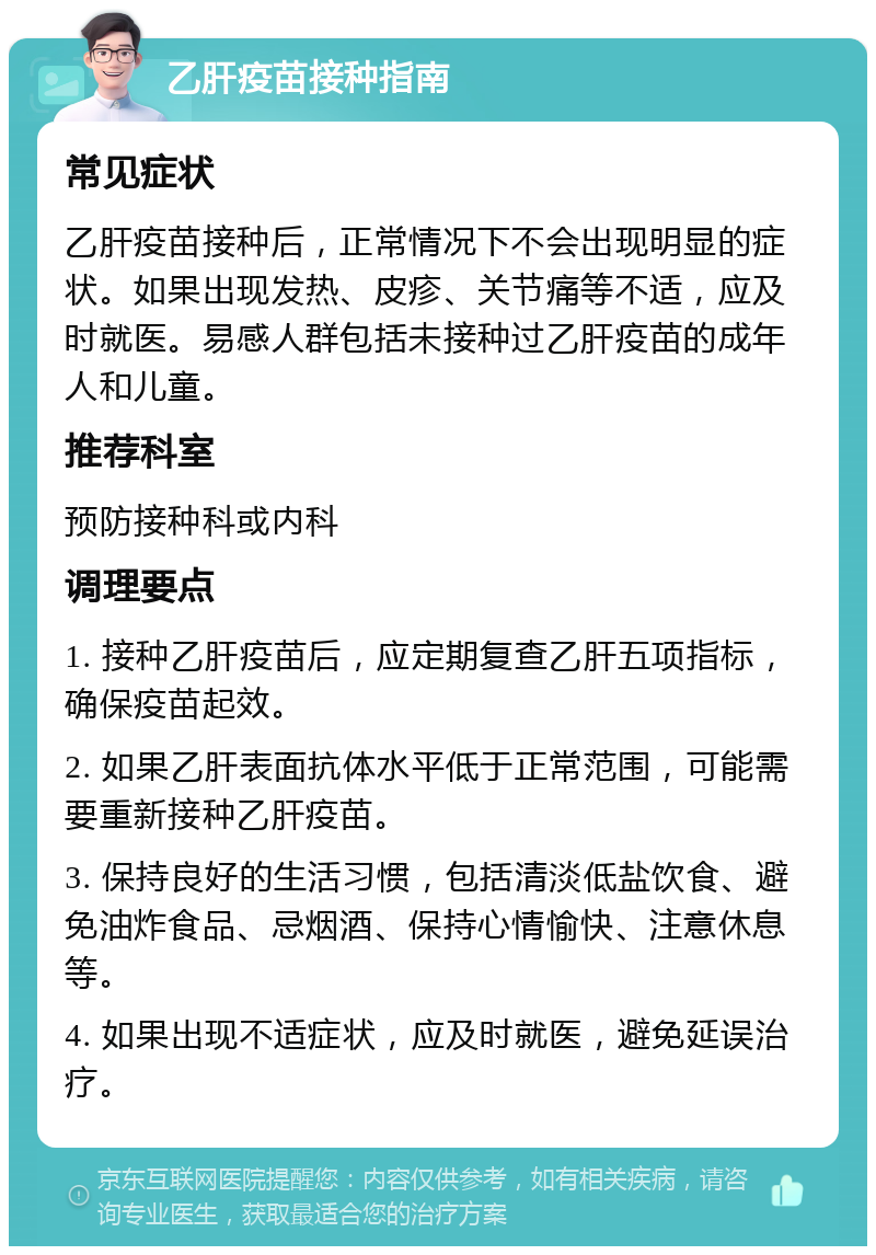 乙肝疫苗接种指南 常见症状 乙肝疫苗接种后，正常情况下不会出现明显的症状。如果出现发热、皮疹、关节痛等不适，应及时就医。易感人群包括未接种过乙肝疫苗的成年人和儿童。 推荐科室 预防接种科或内科 调理要点 1. 接种乙肝疫苗后，应定期复查乙肝五项指标，确保疫苗起效。 2. 如果乙肝表面抗体水平低于正常范围，可能需要重新接种乙肝疫苗。 3. 保持良好的生活习惯，包括清淡低盐饮食、避免油炸食品、忌烟酒、保持心情愉快、注意休息等。 4. 如果出现不适症状，应及时就医，避免延误治疗。