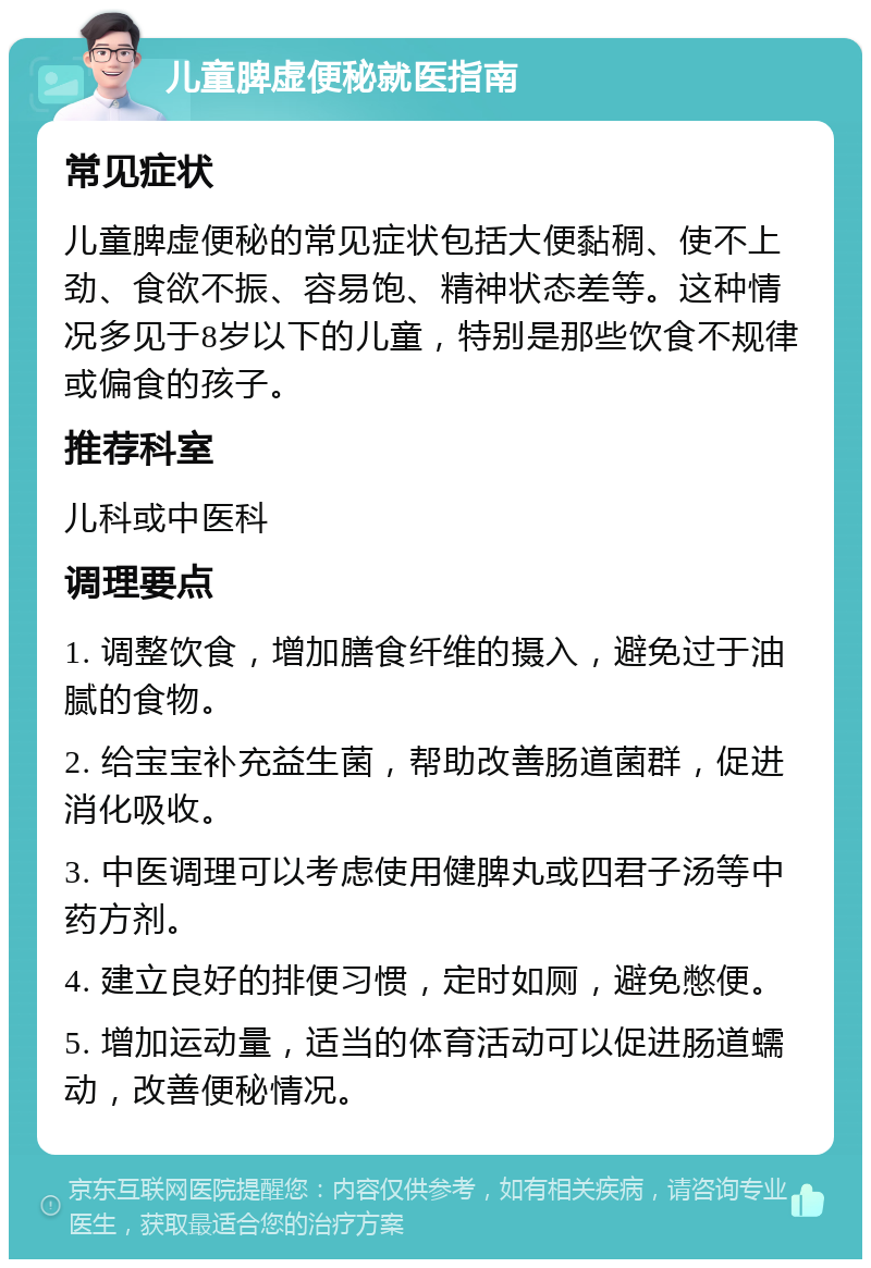 儿童脾虚便秘就医指南 常见症状 儿童脾虚便秘的常见症状包括大便黏稠、使不上劲、食欲不振、容易饱、精神状态差等。这种情况多见于8岁以下的儿童，特别是那些饮食不规律或偏食的孩子。 推荐科室 儿科或中医科 调理要点 1. 调整饮食，增加膳食纤维的摄入，避免过于油腻的食物。 2. 给宝宝补充益生菌，帮助改善肠道菌群，促进消化吸收。 3. 中医调理可以考虑使用健脾丸或四君子汤等中药方剂。 4. 建立良好的排便习惯，定时如厕，避免憋便。 5. 增加运动量，适当的体育活动可以促进肠道蠕动，改善便秘情况。