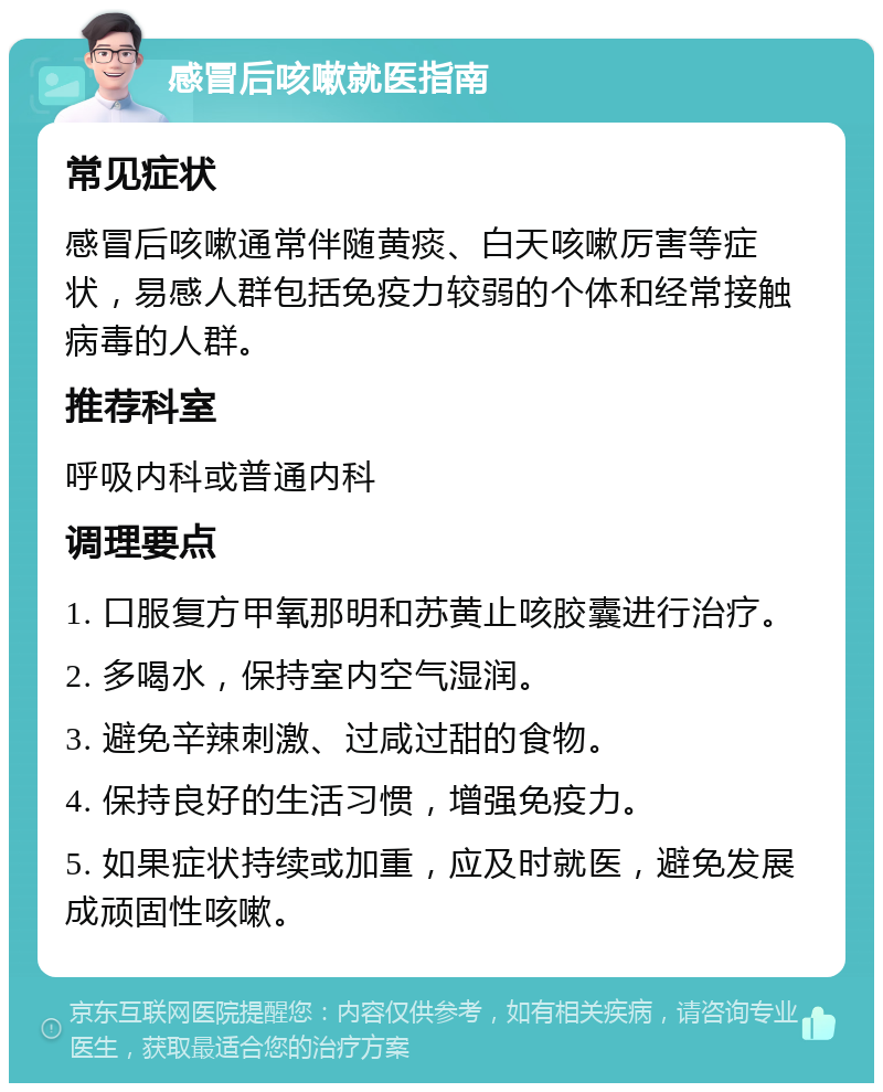 感冒后咳嗽就医指南 常见症状 感冒后咳嗽通常伴随黄痰、白天咳嗽厉害等症状，易感人群包括免疫力较弱的个体和经常接触病毒的人群。 推荐科室 呼吸内科或普通内科 调理要点 1. 口服复方甲氧那明和苏黄止咳胶囊进行治疗。 2. 多喝水，保持室内空气湿润。 3. 避免辛辣刺激、过咸过甜的食物。 4. 保持良好的生活习惯，增强免疫力。 5. 如果症状持续或加重，应及时就医，避免发展成顽固性咳嗽。