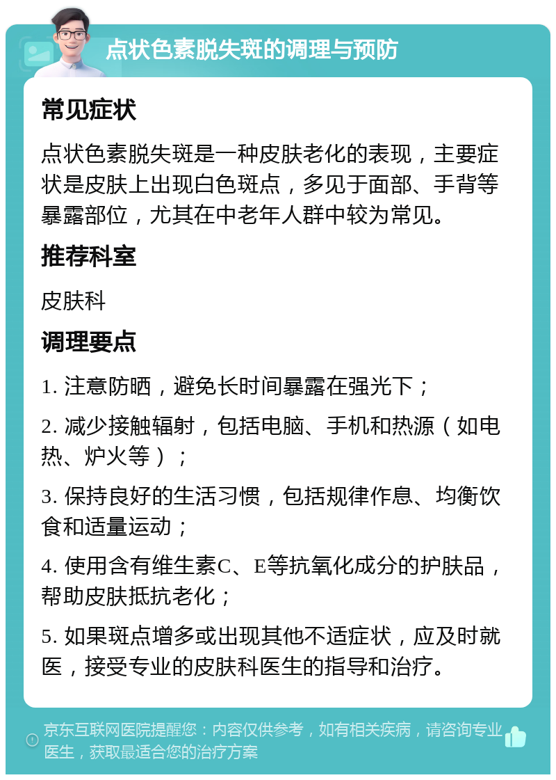 点状色素脱失斑的调理与预防 常见症状 点状色素脱失斑是一种皮肤老化的表现，主要症状是皮肤上出现白色斑点，多见于面部、手背等暴露部位，尤其在中老年人群中较为常见。 推荐科室 皮肤科 调理要点 1. 注意防晒，避免长时间暴露在强光下； 2. 减少接触辐射，包括电脑、手机和热源（如电热、炉火等）； 3. 保持良好的生活习惯，包括规律作息、均衡饮食和适量运动； 4. 使用含有维生素C、E等抗氧化成分的护肤品，帮助皮肤抵抗老化； 5. 如果斑点增多或出现其他不适症状，应及时就医，接受专业的皮肤科医生的指导和治疗。