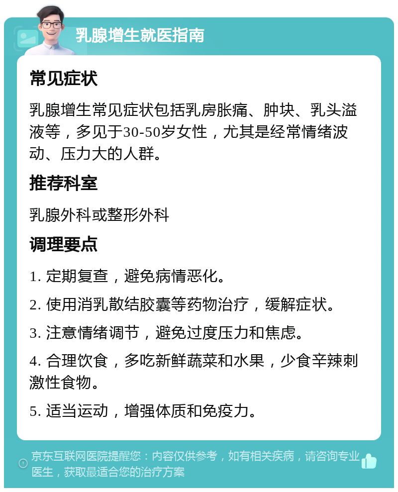 乳腺增生就医指南 常见症状 乳腺增生常见症状包括乳房胀痛、肿块、乳头溢液等，多见于30-50岁女性，尤其是经常情绪波动、压力大的人群。 推荐科室 乳腺外科或整形外科 调理要点 1. 定期复查，避免病情恶化。 2. 使用消乳散结胶囊等药物治疗，缓解症状。 3. 注意情绪调节，避免过度压力和焦虑。 4. 合理饮食，多吃新鲜蔬菜和水果，少食辛辣刺激性食物。 5. 适当运动，增强体质和免疫力。