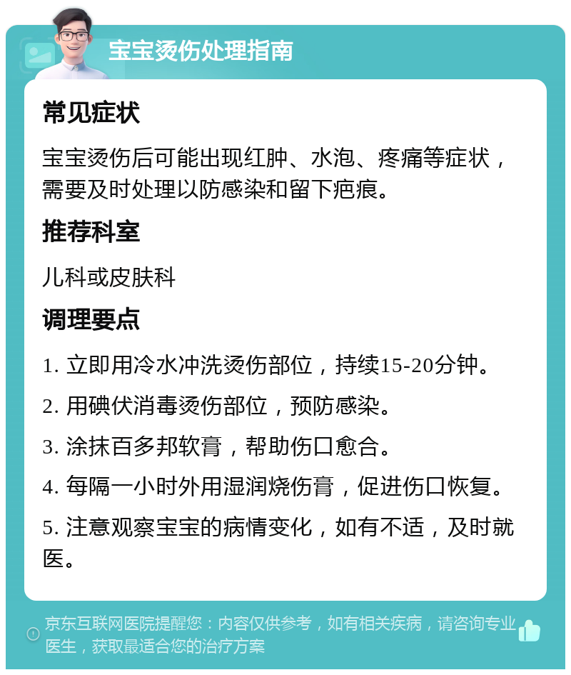 宝宝烫伤处理指南 常见症状 宝宝烫伤后可能出现红肿、水泡、疼痛等症状，需要及时处理以防感染和留下疤痕。 推荐科室 儿科或皮肤科 调理要点 1. 立即用冷水冲洗烫伤部位，持续15-20分钟。 2. 用碘伏消毒烫伤部位，预防感染。 3. 涂抹百多邦软膏，帮助伤口愈合。 4. 每隔一小时外用湿润烧伤膏，促进伤口恢复。 5. 注意观察宝宝的病情变化，如有不适，及时就医。