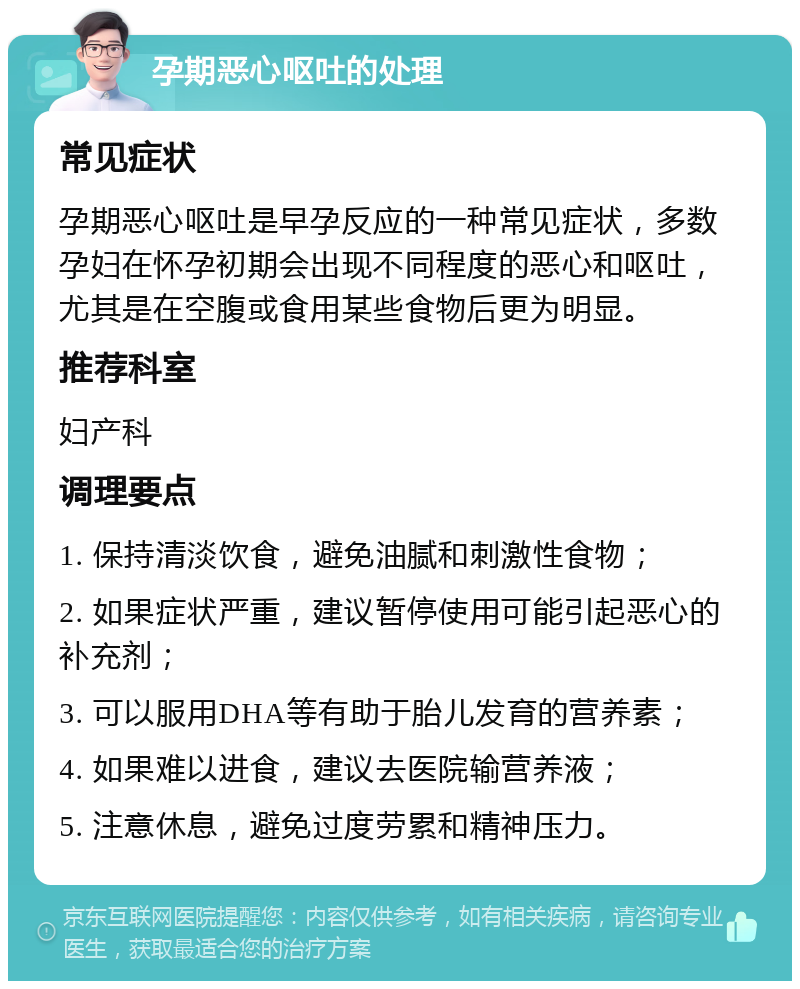 孕期恶心呕吐的处理 常见症状 孕期恶心呕吐是早孕反应的一种常见症状，多数孕妇在怀孕初期会出现不同程度的恶心和呕吐，尤其是在空腹或食用某些食物后更为明显。 推荐科室 妇产科 调理要点 1. 保持清淡饮食，避免油腻和刺激性食物； 2. 如果症状严重，建议暂停使用可能引起恶心的补充剂； 3. 可以服用DHA等有助于胎儿发育的营养素； 4. 如果难以进食，建议去医院输营养液； 5. 注意休息，避免过度劳累和精神压力。