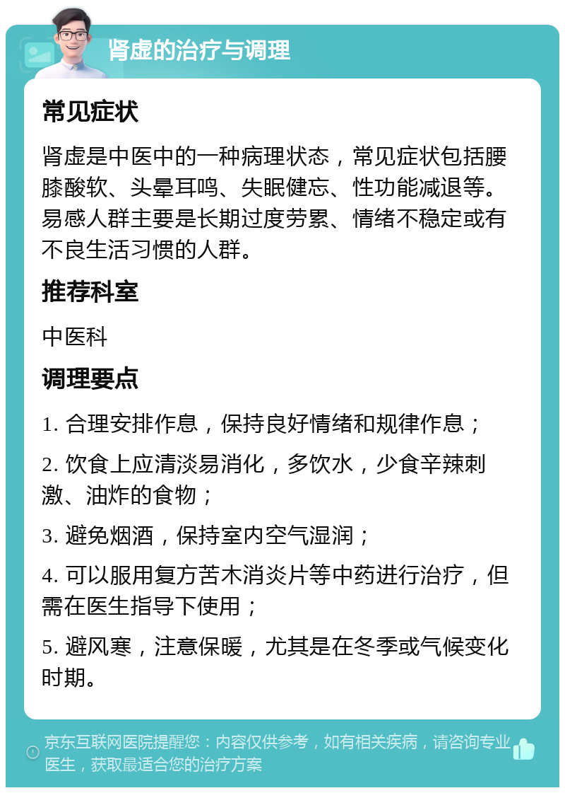 肾虚的治疗与调理 常见症状 肾虚是中医中的一种病理状态，常见症状包括腰膝酸软、头晕耳鸣、失眠健忘、性功能减退等。易感人群主要是长期过度劳累、情绪不稳定或有不良生活习惯的人群。 推荐科室 中医科 调理要点 1. 合理安排作息，保持良好情绪和规律作息； 2. 饮食上应清淡易消化，多饮水，少食辛辣刺激、油炸的食物； 3. 避免烟酒，保持室内空气湿润； 4. 可以服用复方苦木消炎片等中药进行治疗，但需在医生指导下使用； 5. 避风寒，注意保暖，尤其是在冬季或气候变化时期。