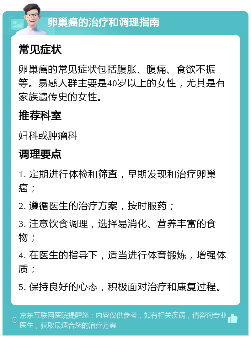 卵巢癌的治疗和调理指南 常见症状 卵巢癌的常见症状包括腹胀、腹痛、食欲不振等。易感人群主要是40岁以上的女性，尤其是有家族遗传史的女性。 推荐科室 妇科或肿瘤科 调理要点 1. 定期进行体检和筛查，早期发现和治疗卵巢癌； 2. 遵循医生的治疗方案，按时服药； 3. 注意饮食调理，选择易消化、营养丰富的食物； 4. 在医生的指导下，适当进行体育锻炼，增强体质； 5. 保持良好的心态，积极面对治疗和康复过程。