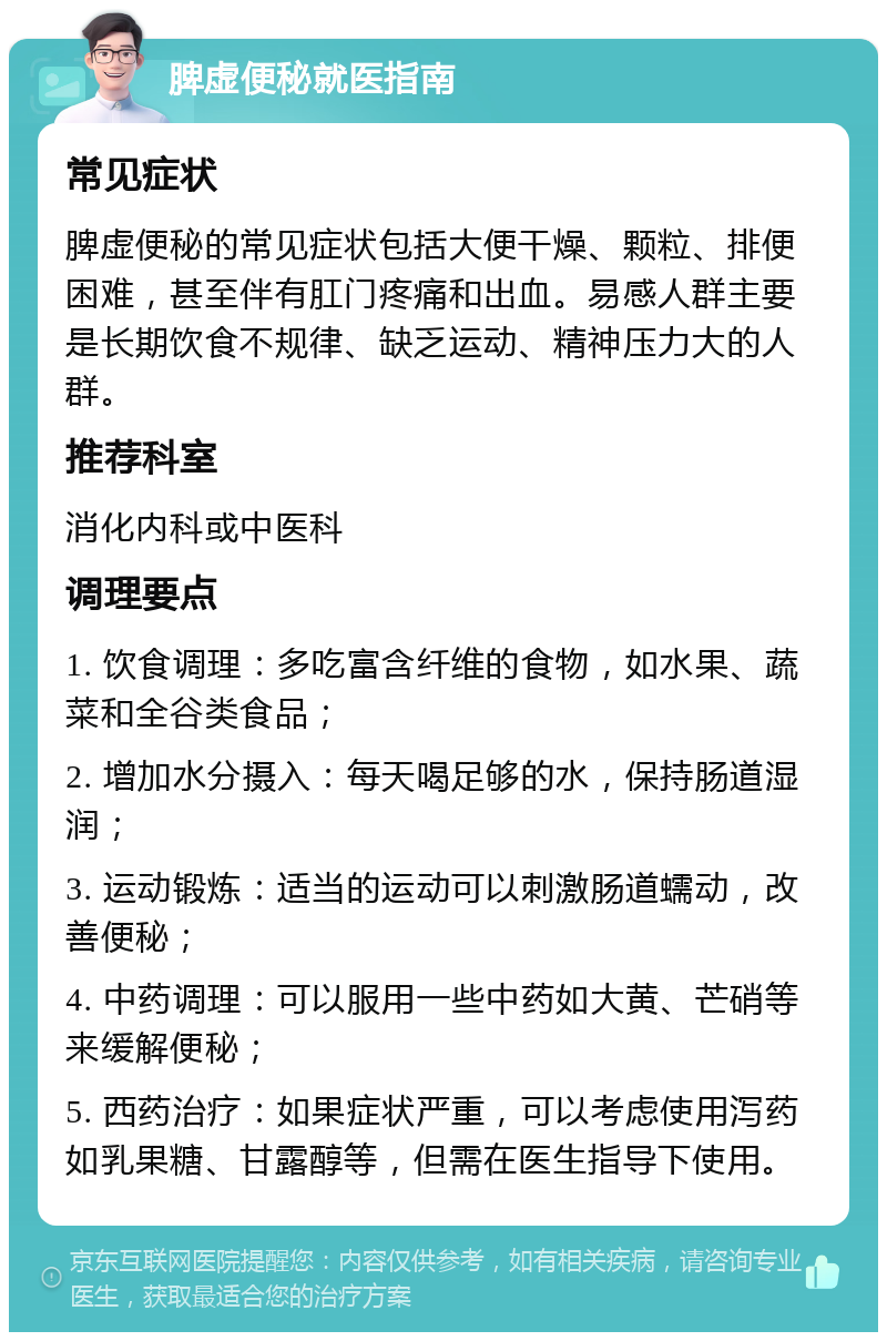 脾虚便秘就医指南 常见症状 脾虚便秘的常见症状包括大便干燥、颗粒、排便困难，甚至伴有肛门疼痛和出血。易感人群主要是长期饮食不规律、缺乏运动、精神压力大的人群。 推荐科室 消化内科或中医科 调理要点 1. 饮食调理：多吃富含纤维的食物，如水果、蔬菜和全谷类食品； 2. 增加水分摄入：每天喝足够的水，保持肠道湿润； 3. 运动锻炼：适当的运动可以刺激肠道蠕动，改善便秘； 4. 中药调理：可以服用一些中药如大黄、芒硝等来缓解便秘； 5. 西药治疗：如果症状严重，可以考虑使用泻药如乳果糖、甘露醇等，但需在医生指导下使用。