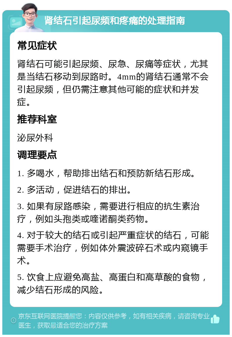 肾结石引起尿频和疼痛的处理指南 常见症状 肾结石可能引起尿频、尿急、尿痛等症状，尤其是当结石移动到尿路时。4mm的肾结石通常不会引起尿频，但仍需注意其他可能的症状和并发症。 推荐科室 泌尿外科 调理要点 1. 多喝水，帮助排出结石和预防新结石形成。 2. 多活动，促进结石的排出。 3. 如果有尿路感染，需要进行相应的抗生素治疗，例如头孢类或喹诺酮类药物。 4. 对于较大的结石或引起严重症状的结石，可能需要手术治疗，例如体外震波碎石术或内窥镜手术。 5. 饮食上应避免高盐、高蛋白和高草酸的食物，减少结石形成的风险。